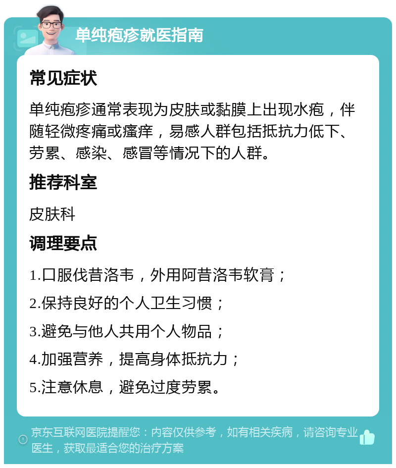 单纯疱疹就医指南 常见症状 单纯疱疹通常表现为皮肤或黏膜上出现水疱，伴随轻微疼痛或瘙痒，易感人群包括抵抗力低下、劳累、感染、感冒等情况下的人群。 推荐科室 皮肤科 调理要点 1.口服伐昔洛韦，外用阿昔洛韦软膏； 2.保持良好的个人卫生习惯； 3.避免与他人共用个人物品； 4.加强营养，提高身体抵抗力； 5.注意休息，避免过度劳累。