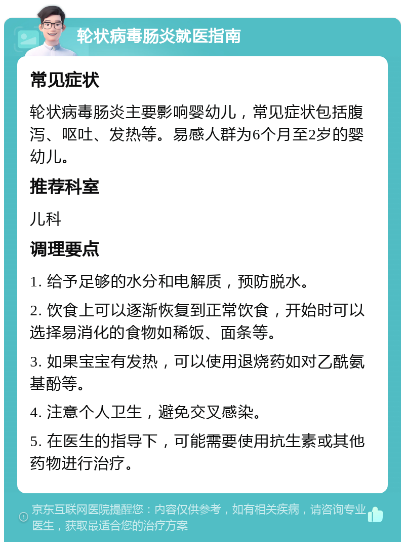 轮状病毒肠炎就医指南 常见症状 轮状病毒肠炎主要影响婴幼儿，常见症状包括腹泻、呕吐、发热等。易感人群为6个月至2岁的婴幼儿。 推荐科室 儿科 调理要点 1. 给予足够的水分和电解质，预防脱水。 2. 饮食上可以逐渐恢复到正常饮食，开始时可以选择易消化的食物如稀饭、面条等。 3. 如果宝宝有发热，可以使用退烧药如对乙酰氨基酚等。 4. 注意个人卫生，避免交叉感染。 5. 在医生的指导下，可能需要使用抗生素或其他药物进行治疗。