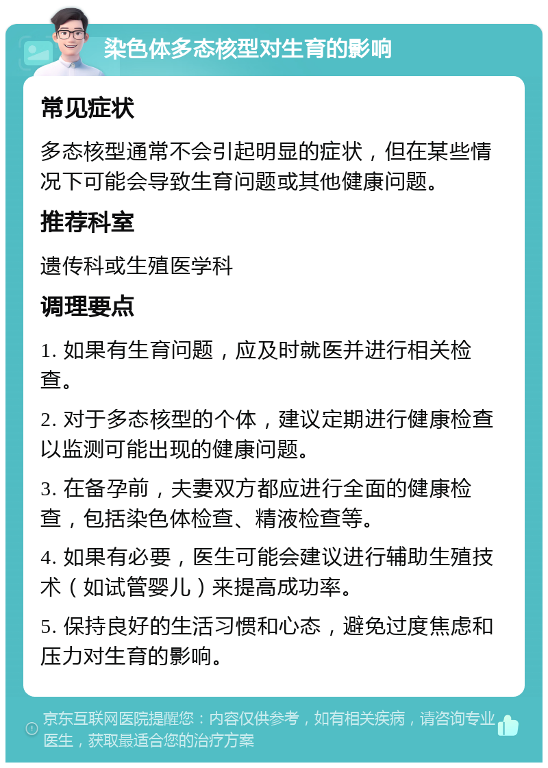 染色体多态核型对生育的影响 常见症状 多态核型通常不会引起明显的症状，但在某些情况下可能会导致生育问题或其他健康问题。 推荐科室 遗传科或生殖医学科 调理要点 1. 如果有生育问题，应及时就医并进行相关检查。 2. 对于多态核型的个体，建议定期进行健康检查以监测可能出现的健康问题。 3. 在备孕前，夫妻双方都应进行全面的健康检查，包括染色体检查、精液检查等。 4. 如果有必要，医生可能会建议进行辅助生殖技术（如试管婴儿）来提高成功率。 5. 保持良好的生活习惯和心态，避免过度焦虑和压力对生育的影响。