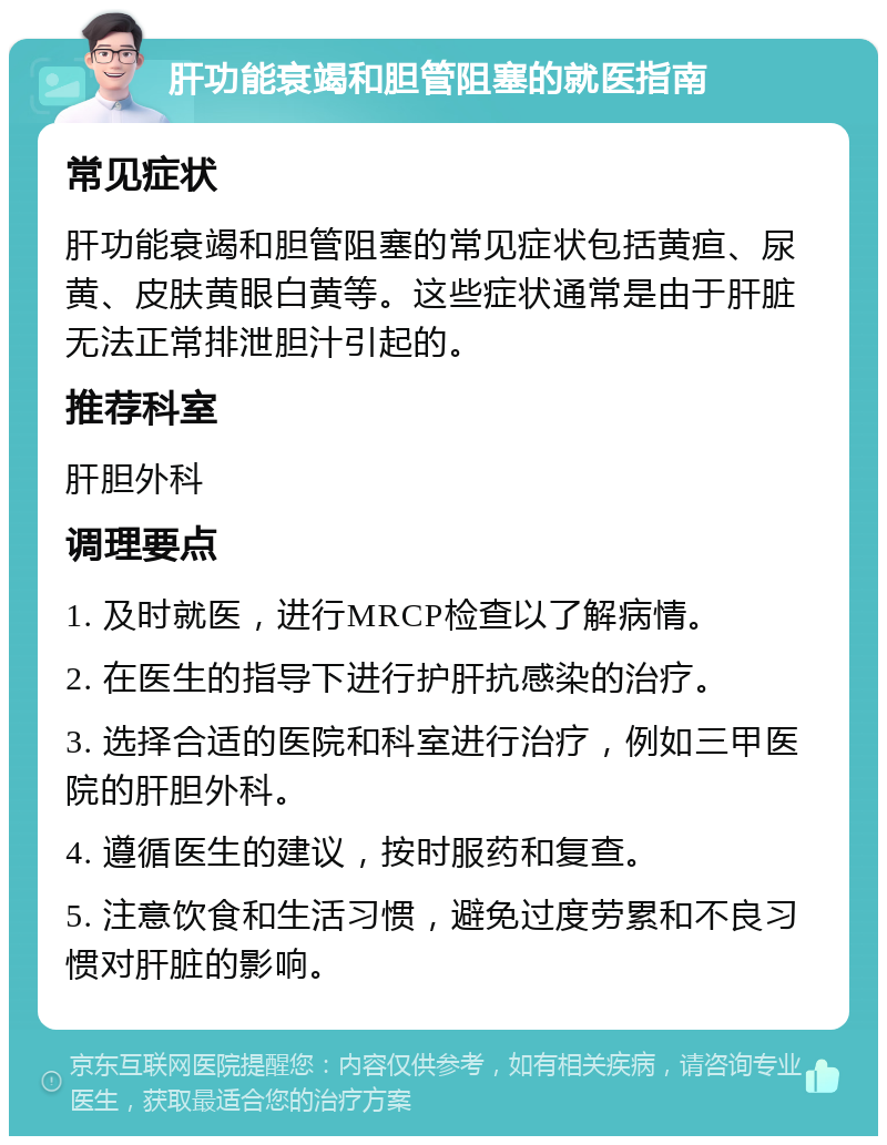 肝功能衰竭和胆管阻塞的就医指南 常见症状 肝功能衰竭和胆管阻塞的常见症状包括黄疸、尿黄、皮肤黄眼白黄等。这些症状通常是由于肝脏无法正常排泄胆汁引起的。 推荐科室 肝胆外科 调理要点 1. 及时就医，进行MRCP检查以了解病情。 2. 在医生的指导下进行护肝抗感染的治疗。 3. 选择合适的医院和科室进行治疗，例如三甲医院的肝胆外科。 4. 遵循医生的建议，按时服药和复查。 5. 注意饮食和生活习惯，避免过度劳累和不良习惯对肝脏的影响。