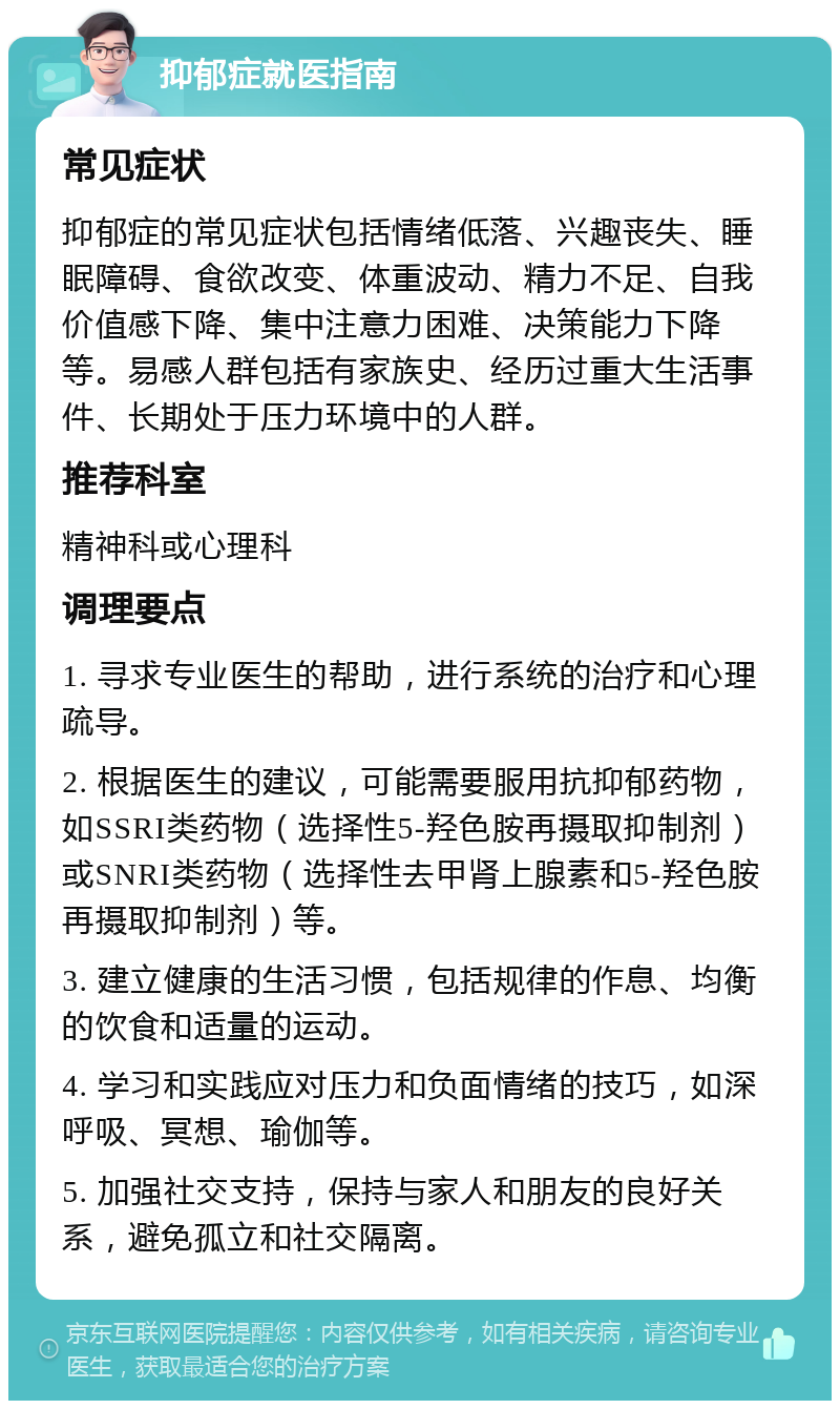 抑郁症就医指南 常见症状 抑郁症的常见症状包括情绪低落、兴趣丧失、睡眠障碍、食欲改变、体重波动、精力不足、自我价值感下降、集中注意力困难、决策能力下降等。易感人群包括有家族史、经历过重大生活事件、长期处于压力环境中的人群。 推荐科室 精神科或心理科 调理要点 1. 寻求专业医生的帮助，进行系统的治疗和心理疏导。 2. 根据医生的建议，可能需要服用抗抑郁药物，如SSRI类药物（选择性5-羟色胺再摄取抑制剂）或SNRI类药物（选择性去甲肾上腺素和5-羟色胺再摄取抑制剂）等。 3. 建立健康的生活习惯，包括规律的作息、均衡的饮食和适量的运动。 4. 学习和实践应对压力和负面情绪的技巧，如深呼吸、冥想、瑜伽等。 5. 加强社交支持，保持与家人和朋友的良好关系，避免孤立和社交隔离。