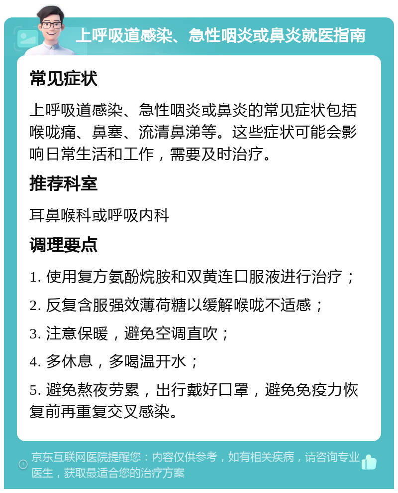 上呼吸道感染、急性咽炎或鼻炎就医指南 常见症状 上呼吸道感染、急性咽炎或鼻炎的常见症状包括喉咙痛、鼻塞、流清鼻涕等。这些症状可能会影响日常生活和工作，需要及时治疗。 推荐科室 耳鼻喉科或呼吸内科 调理要点 1. 使用复方氨酚烷胺和双黄连口服液进行治疗； 2. 反复含服强效薄荷糖以缓解喉咙不适感； 3. 注意保暖，避免空调直吹； 4. 多休息，多喝温开水； 5. 避免熬夜劳累，出行戴好口罩，避免免疫力恢复前再重复交叉感染。