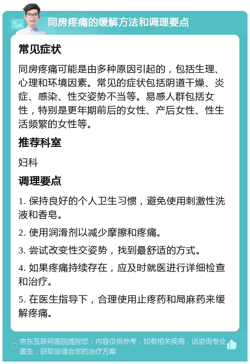 同房疼痛的缓解方法和调理要点 常见症状 同房疼痛可能是由多种原因引起的，包括生理、心理和环境因素。常见的症状包括阴道干燥、炎症、感染、性交姿势不当等。易感人群包括女性，特别是更年期前后的女性、产后女性、性生活频繁的女性等。 推荐科室 妇科 调理要点 1. 保持良好的个人卫生习惯，避免使用刺激性洗液和香皂。 2. 使用润滑剂以减少摩擦和疼痛。 3. 尝试改变性交姿势，找到最舒适的方式。 4. 如果疼痛持续存在，应及时就医进行详细检查和治疗。 5. 在医生指导下，合理使用止疼药和局麻药来缓解疼痛。