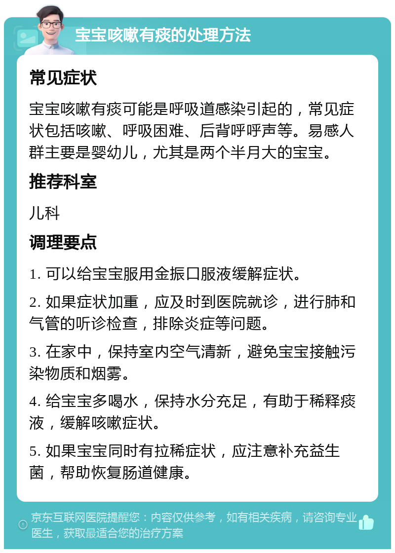 宝宝咳嗽有痰的处理方法 常见症状 宝宝咳嗽有痰可能是呼吸道感染引起的，常见症状包括咳嗽、呼吸困难、后背呼呼声等。易感人群主要是婴幼儿，尤其是两个半月大的宝宝。 推荐科室 儿科 调理要点 1. 可以给宝宝服用金振口服液缓解症状。 2. 如果症状加重，应及时到医院就诊，进行肺和气管的听诊检查，排除炎症等问题。 3. 在家中，保持室内空气清新，避免宝宝接触污染物质和烟雾。 4. 给宝宝多喝水，保持水分充足，有助于稀释痰液，缓解咳嗽症状。 5. 如果宝宝同时有拉稀症状，应注意补充益生菌，帮助恢复肠道健康。