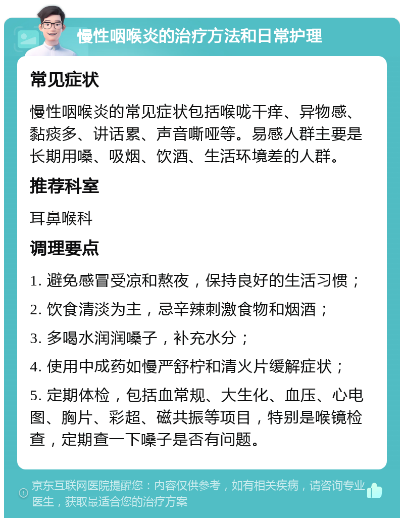 慢性咽喉炎的治疗方法和日常护理 常见症状 慢性咽喉炎的常见症状包括喉咙干痒、异物感、黏痰多、讲话累、声音嘶哑等。易感人群主要是长期用嗓、吸烟、饮酒、生活环境差的人群。 推荐科室 耳鼻喉科 调理要点 1. 避免感冒受凉和熬夜，保持良好的生活习惯； 2. 饮食清淡为主，忌辛辣刺激食物和烟酒； 3. 多喝水润润嗓子，补充水分； 4. 使用中成药如慢严舒柠和清火片缓解症状； 5. 定期体检，包括血常规、大生化、血压、心电图、胸片、彩超、磁共振等项目，特别是喉镜检查，定期查一下嗓子是否有问题。