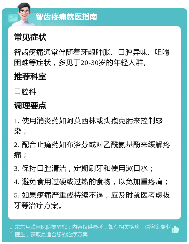 智齿疼痛就医指南 常见症状 智齿疼痛通常伴随着牙龈肿胀、口腔异味、咀嚼困难等症状，多见于20-30岁的年轻人群。 推荐科室 口腔科 调理要点 1. 使用消炎药如阿莫西林或头孢克肟来控制感染； 2. 配合止痛药如布洛芬或对乙酰氨基酚来缓解疼痛； 3. 保持口腔清洁，定期刷牙和使用漱口水； 4. 避免食用过硬或过热的食物，以免加重疼痛； 5. 如果疼痛严重或持续不退，应及时就医考虑拔牙等治疗方案。