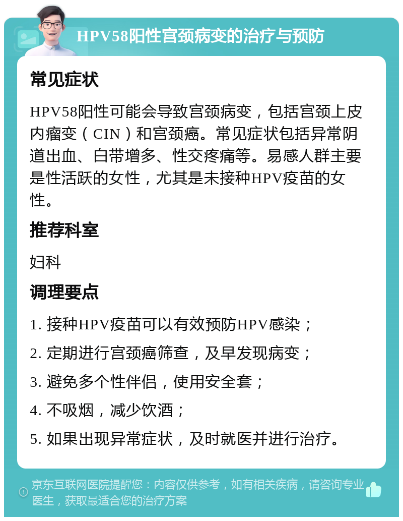 HPV58阳性宫颈病变的治疗与预防 常见症状 HPV58阳性可能会导致宫颈病变，包括宫颈上皮内瘤变（CIN）和宫颈癌。常见症状包括异常阴道出血、白带增多、性交疼痛等。易感人群主要是性活跃的女性，尤其是未接种HPV疫苗的女性。 推荐科室 妇科 调理要点 1. 接种HPV疫苗可以有效预防HPV感染； 2. 定期进行宫颈癌筛查，及早发现病变； 3. 避免多个性伴侣，使用安全套； 4. 不吸烟，减少饮酒； 5. 如果出现异常症状，及时就医并进行治疗。