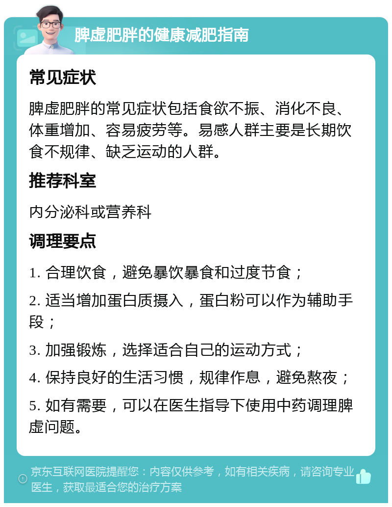 脾虚肥胖的健康减肥指南 常见症状 脾虚肥胖的常见症状包括食欲不振、消化不良、体重增加、容易疲劳等。易感人群主要是长期饮食不规律、缺乏运动的人群。 推荐科室 内分泌科或营养科 调理要点 1. 合理饮食，避免暴饮暴食和过度节食； 2. 适当增加蛋白质摄入，蛋白粉可以作为辅助手段； 3. 加强锻炼，选择适合自己的运动方式； 4. 保持良好的生活习惯，规律作息，避免熬夜； 5. 如有需要，可以在医生指导下使用中药调理脾虚问题。