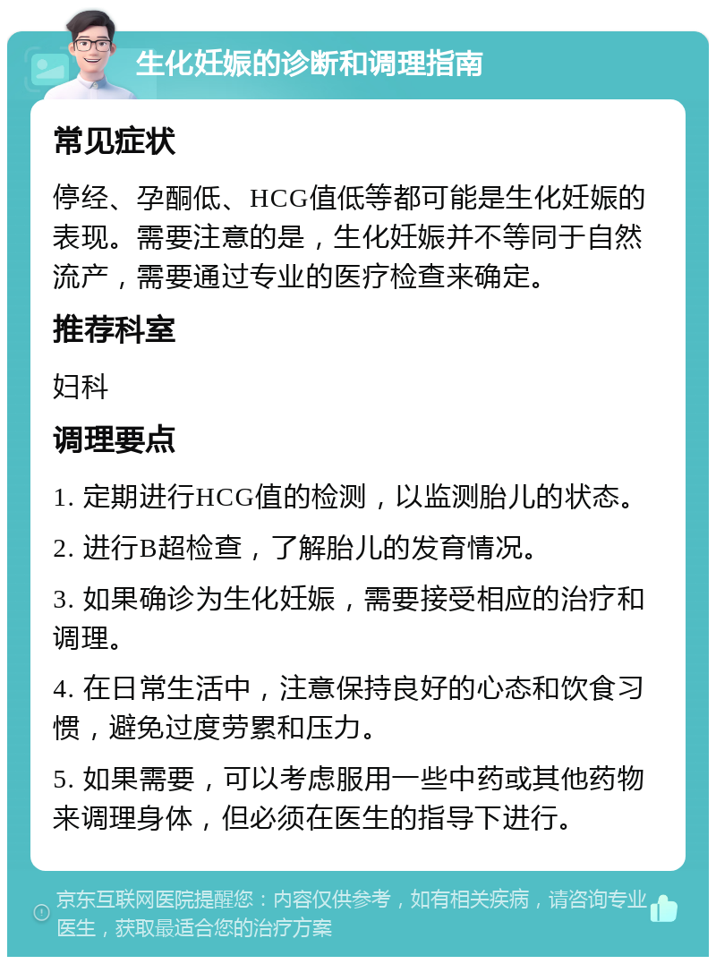 生化妊娠的诊断和调理指南 常见症状 停经、孕酮低、HCG值低等都可能是生化妊娠的表现。需要注意的是，生化妊娠并不等同于自然流产，需要通过专业的医疗检查来确定。 推荐科室 妇科 调理要点 1. 定期进行HCG值的检测，以监测胎儿的状态。 2. 进行B超检查，了解胎儿的发育情况。 3. 如果确诊为生化妊娠，需要接受相应的治疗和调理。 4. 在日常生活中，注意保持良好的心态和饮食习惯，避免过度劳累和压力。 5. 如果需要，可以考虑服用一些中药或其他药物来调理身体，但必须在医生的指导下进行。