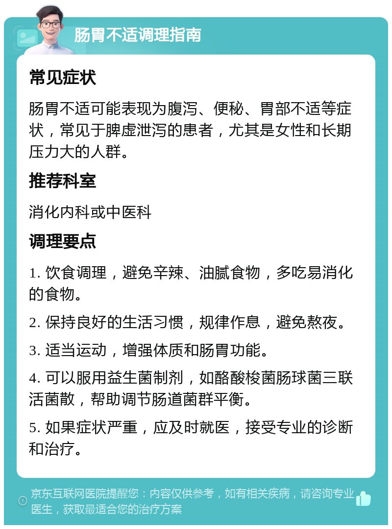 肠胃不适调理指南 常见症状 肠胃不适可能表现为腹泻、便秘、胃部不适等症状，常见于脾虚泄泻的患者，尤其是女性和长期压力大的人群。 推荐科室 消化内科或中医科 调理要点 1. 饮食调理，避免辛辣、油腻食物，多吃易消化的食物。 2. 保持良好的生活习惯，规律作息，避免熬夜。 3. 适当运动，增强体质和肠胃功能。 4. 可以服用益生菌制剂，如酪酸梭菌肠球菌三联活菌散，帮助调节肠道菌群平衡。 5. 如果症状严重，应及时就医，接受专业的诊断和治疗。