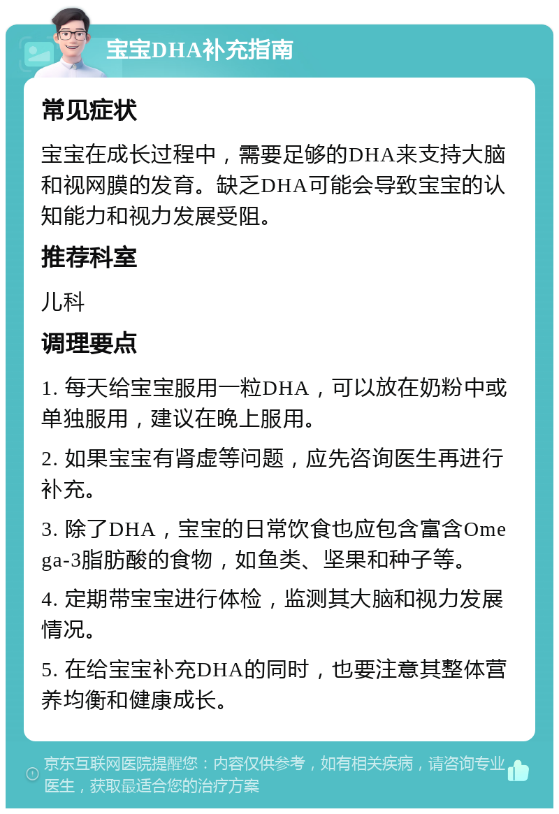 宝宝DHA补充指南 常见症状 宝宝在成长过程中，需要足够的DHA来支持大脑和视网膜的发育。缺乏DHA可能会导致宝宝的认知能力和视力发展受阻。 推荐科室 儿科 调理要点 1. 每天给宝宝服用一粒DHA，可以放在奶粉中或单独服用，建议在晚上服用。 2. 如果宝宝有肾虚等问题，应先咨询医生再进行补充。 3. 除了DHA，宝宝的日常饮食也应包含富含Omega-3脂肪酸的食物，如鱼类、坚果和种子等。 4. 定期带宝宝进行体检，监测其大脑和视力发展情况。 5. 在给宝宝补充DHA的同时，也要注意其整体营养均衡和健康成长。