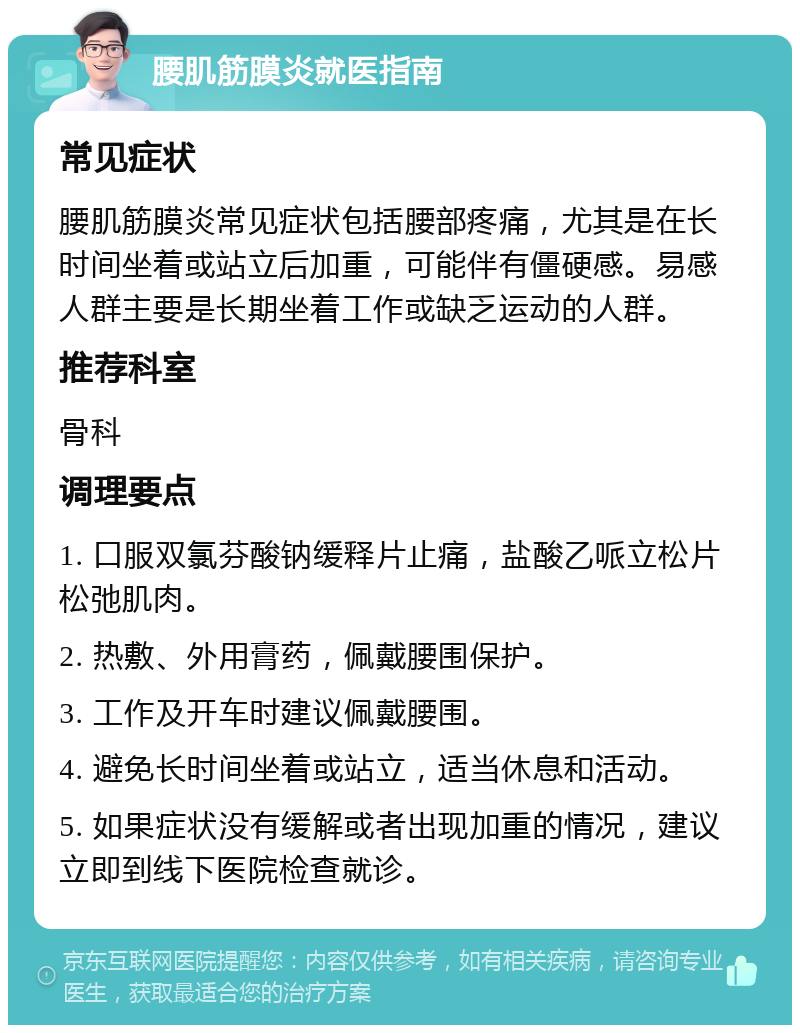 腰肌筋膜炎就医指南 常见症状 腰肌筋膜炎常见症状包括腰部疼痛，尤其是在长时间坐着或站立后加重，可能伴有僵硬感。易感人群主要是长期坐着工作或缺乏运动的人群。 推荐科室 骨科 调理要点 1. 口服双氯芬酸钠缓释片止痛，盐酸乙哌立松片松弛肌肉。 2. 热敷、外用膏药，佩戴腰围保护。 3. 工作及开车时建议佩戴腰围。 4. 避免长时间坐着或站立，适当休息和活动。 5. 如果症状没有缓解或者出现加重的情况，建议立即到线下医院检查就诊。