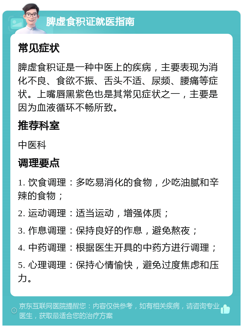 脾虚食积证就医指南 常见症状 脾虚食积证是一种中医上的疾病，主要表现为消化不良、食欲不振、舌头不适、尿频、腰痛等症状。上嘴唇黑紫色也是其常见症状之一，主要是因为血液循环不畅所致。 推荐科室 中医科 调理要点 1. 饮食调理：多吃易消化的食物，少吃油腻和辛辣的食物； 2. 运动调理：适当运动，增强体质； 3. 作息调理：保持良好的作息，避免熬夜； 4. 中药调理：根据医生开具的中药方进行调理； 5. 心理调理：保持心情愉快，避免过度焦虑和压力。