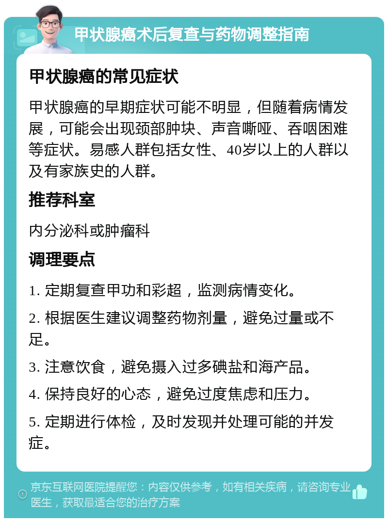 甲状腺癌术后复查与药物调整指南 甲状腺癌的常见症状 甲状腺癌的早期症状可能不明显，但随着病情发展，可能会出现颈部肿块、声音嘶哑、吞咽困难等症状。易感人群包括女性、40岁以上的人群以及有家族史的人群。 推荐科室 内分泌科或肿瘤科 调理要点 1. 定期复查甲功和彩超，监测病情变化。 2. 根据医生建议调整药物剂量，避免过量或不足。 3. 注意饮食，避免摄入过多碘盐和海产品。 4. 保持良好的心态，避免过度焦虑和压力。 5. 定期进行体检，及时发现并处理可能的并发症。