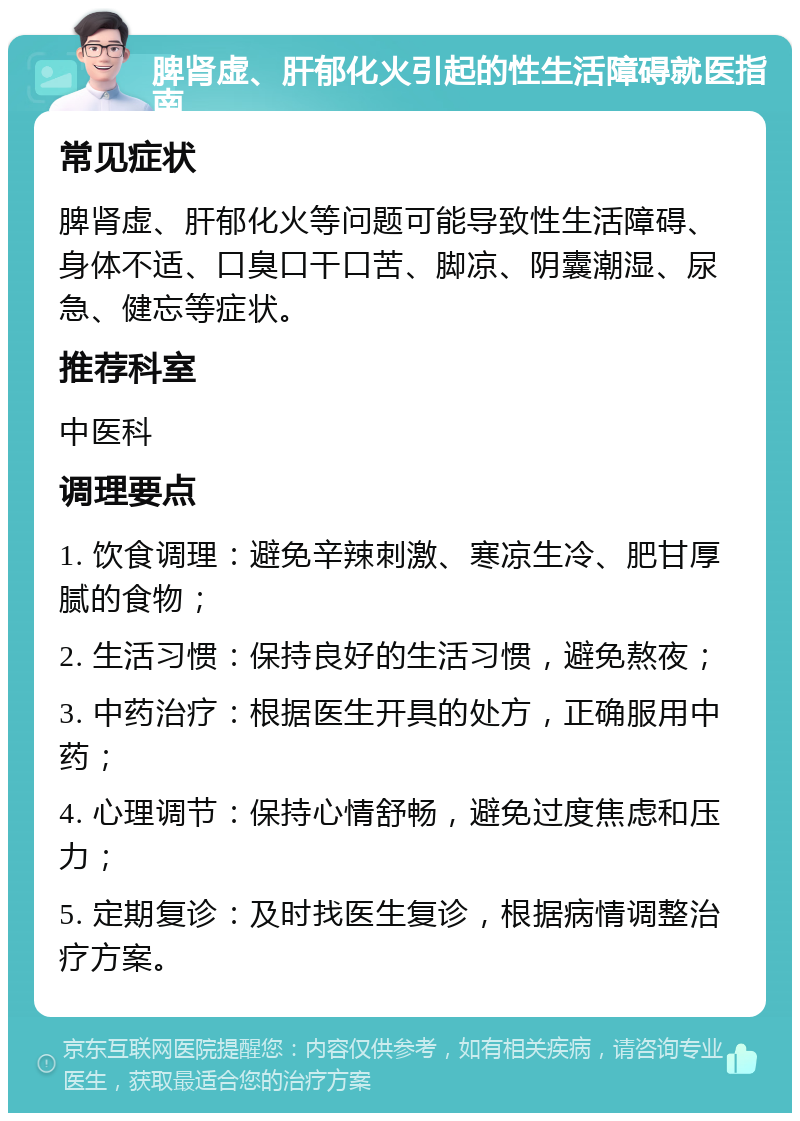 脾肾虚、肝郁化火引起的性生活障碍就医指南 常见症状 脾肾虚、肝郁化火等问题可能导致性生活障碍、身体不适、口臭口干口苦、脚凉、阴囊潮湿、尿急、健忘等症状。 推荐科室 中医科 调理要点 1. 饮食调理：避免辛辣刺激、寒凉生冷、肥甘厚腻的食物； 2. 生活习惯：保持良好的生活习惯，避免熬夜； 3. 中药治疗：根据医生开具的处方，正确服用中药； 4. 心理调节：保持心情舒畅，避免过度焦虑和压力； 5. 定期复诊：及时找医生复诊，根据病情调整治疗方案。