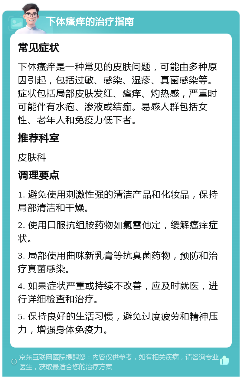 下体瘙痒的治疗指南 常见症状 下体瘙痒是一种常见的皮肤问题，可能由多种原因引起，包括过敏、感染、湿疹、真菌感染等。症状包括局部皮肤发红、瘙痒、灼热感，严重时可能伴有水疱、渗液或结痂。易感人群包括女性、老年人和免疫力低下者。 推荐科室 皮肤科 调理要点 1. 避免使用刺激性强的清洁产品和化妆品，保持局部清洁和干燥。 2. 使用口服抗组胺药物如氯雷他定，缓解瘙痒症状。 3. 局部使用曲咪新乳膏等抗真菌药物，预防和治疗真菌感染。 4. 如果症状严重或持续不改善，应及时就医，进行详细检查和治疗。 5. 保持良好的生活习惯，避免过度疲劳和精神压力，增强身体免疫力。