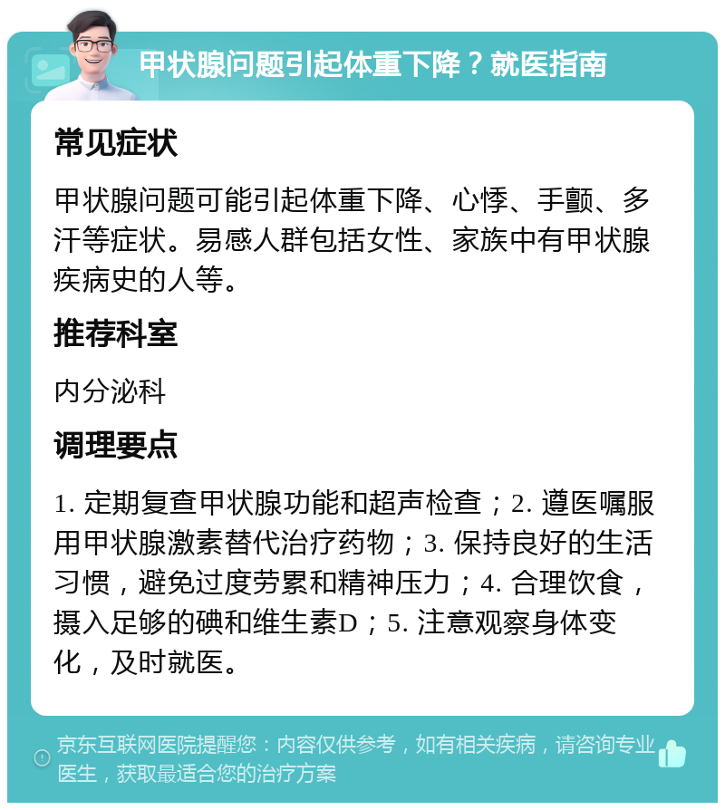 甲状腺问题引起体重下降？就医指南 常见症状 甲状腺问题可能引起体重下降、心悸、手颤、多汗等症状。易感人群包括女性、家族中有甲状腺疾病史的人等。 推荐科室 内分泌科 调理要点 1. 定期复查甲状腺功能和超声检查；2. 遵医嘱服用甲状腺激素替代治疗药物；3. 保持良好的生活习惯，避免过度劳累和精神压力；4. 合理饮食，摄入足够的碘和维生素D；5. 注意观察身体变化，及时就医。