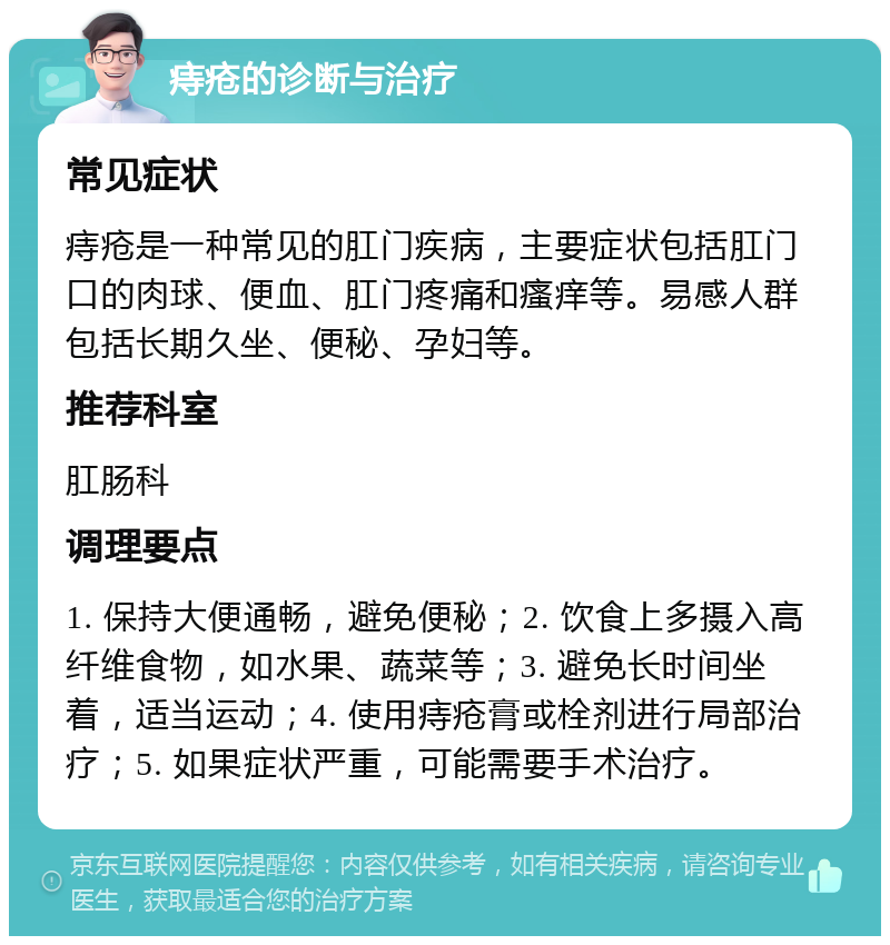 痔疮的诊断与治疗 常见症状 痔疮是一种常见的肛门疾病，主要症状包括肛门口的肉球、便血、肛门疼痛和瘙痒等。易感人群包括长期久坐、便秘、孕妇等。 推荐科室 肛肠科 调理要点 1. 保持大便通畅，避免便秘；2. 饮食上多摄入高纤维食物，如水果、蔬菜等；3. 避免长时间坐着，适当运动；4. 使用痔疮膏或栓剂进行局部治疗；5. 如果症状严重，可能需要手术治疗。