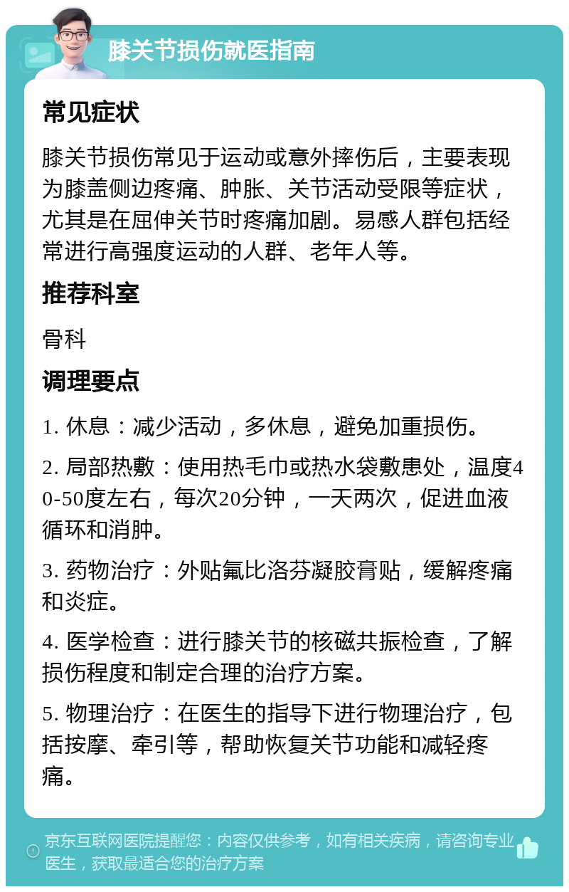 膝关节损伤就医指南 常见症状 膝关节损伤常见于运动或意外摔伤后，主要表现为膝盖侧边疼痛、肿胀、关节活动受限等症状，尤其是在屈伸关节时疼痛加剧。易感人群包括经常进行高强度运动的人群、老年人等。 推荐科室 骨科 调理要点 1. 休息：减少活动，多休息，避免加重损伤。 2. 局部热敷：使用热毛巾或热水袋敷患处，温度40-50度左右，每次20分钟，一天两次，促进血液循环和消肿。 3. 药物治疗：外贴氟比洛芬凝胶膏贴，缓解疼痛和炎症。 4. 医学检查：进行膝关节的核磁共振检查，了解损伤程度和制定合理的治疗方案。 5. 物理治疗：在医生的指导下进行物理治疗，包括按摩、牵引等，帮助恢复关节功能和减轻疼痛。