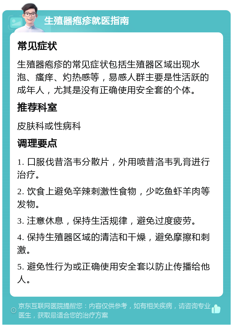 生殖器疱疹就医指南 常见症状 生殖器疱疹的常见症状包括生殖器区域出现水泡、瘙痒、灼热感等，易感人群主要是性活跃的成年人，尤其是没有正确使用安全套的个体。 推荐科室 皮肤科或性病科 调理要点 1. 口服伐昔洛韦分散片，外用喷昔洛韦乳膏进行治疗。 2. 饮食上避免辛辣刺激性食物，少吃鱼虾羊肉等发物。 3. 注意休息，保持生活规律，避免过度疲劳。 4. 保持生殖器区域的清洁和干燥，避免摩擦和刺激。 5. 避免性行为或正确使用安全套以防止传播给他人。