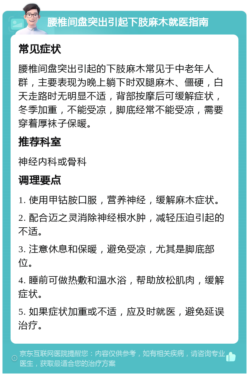 腰椎间盘突出引起下肢麻木就医指南 常见症状 腰椎间盘突出引起的下肢麻木常见于中老年人群，主要表现为晚上躺下时双腿麻木、僵硬，白天走路时无明显不适，背部按摩后可缓解症状，冬季加重，不能受凉，脚底经常不能受凉，需要穿着厚袜子保暖。 推荐科室 神经内科或骨科 调理要点 1. 使用甲钴胺口服，营养神经，缓解麻木症状。 2. 配合迈之灵消除神经根水肿，减轻压迫引起的不适。 3. 注意休息和保暖，避免受凉，尤其是脚底部位。 4. 睡前可做热敷和温水浴，帮助放松肌肉，缓解症状。 5. 如果症状加重或不适，应及时就医，避免延误治疗。