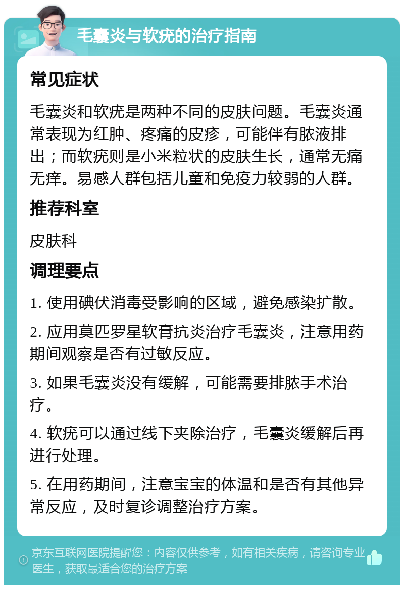 毛囊炎与软疣的治疗指南 常见症状 毛囊炎和软疣是两种不同的皮肤问题。毛囊炎通常表现为红肿、疼痛的皮疹，可能伴有脓液排出；而软疣则是小米粒状的皮肤生长，通常无痛无痒。易感人群包括儿童和免疫力较弱的人群。 推荐科室 皮肤科 调理要点 1. 使用碘伏消毒受影响的区域，避免感染扩散。 2. 应用莫匹罗星软膏抗炎治疗毛囊炎，注意用药期间观察是否有过敏反应。 3. 如果毛囊炎没有缓解，可能需要排脓手术治疗。 4. 软疣可以通过线下夹除治疗，毛囊炎缓解后再进行处理。 5. 在用药期间，注意宝宝的体温和是否有其他异常反应，及时复诊调整治疗方案。