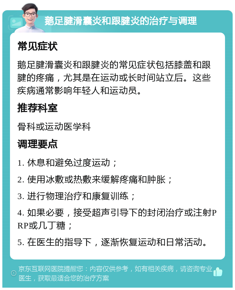 鹅足腱滑囊炎和跟腱炎的治疗与调理 常见症状 鹅足腱滑囊炎和跟腱炎的常见症状包括膝盖和跟腱的疼痛，尤其是在运动或长时间站立后。这些疾病通常影响年轻人和运动员。 推荐科室 骨科或运动医学科 调理要点 1. 休息和避免过度运动； 2. 使用冰敷或热敷来缓解疼痛和肿胀； 3. 进行物理治疗和康复训练； 4. 如果必要，接受超声引导下的封闭治疗或注射PRP或几丁糖； 5. 在医生的指导下，逐渐恢复运动和日常活动。