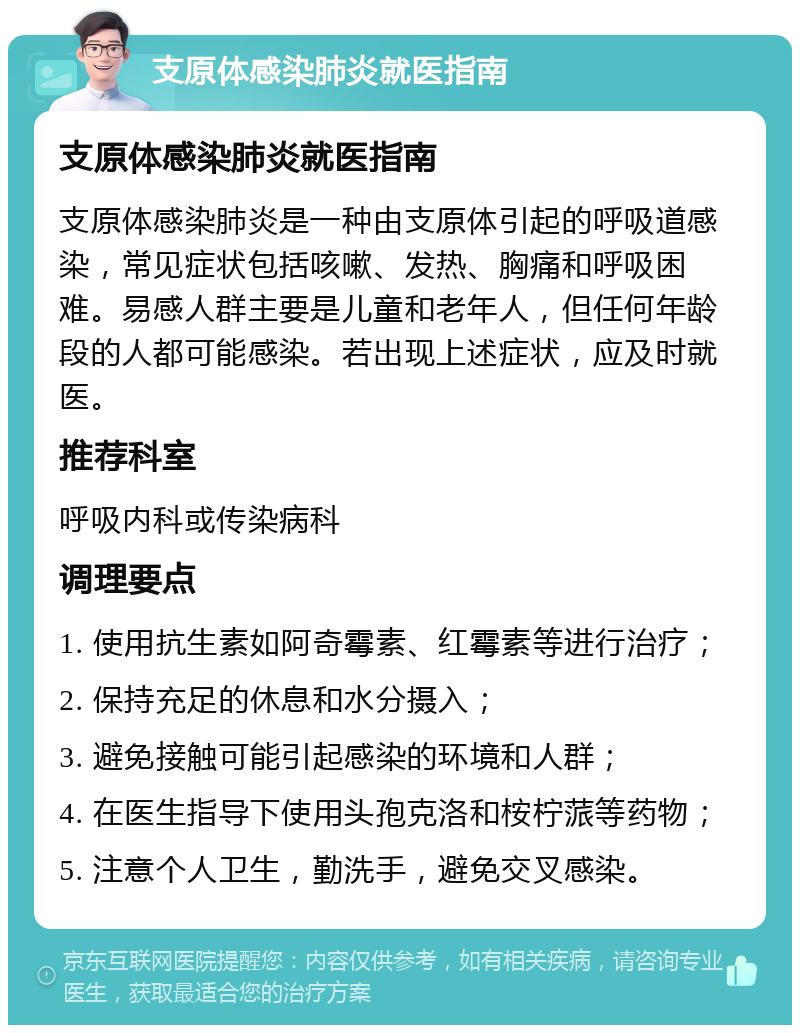 支原体感染肺炎就医指南 支原体感染肺炎就医指南 支原体感染肺炎是一种由支原体引起的呼吸道感染，常见症状包括咳嗽、发热、胸痛和呼吸困难。易感人群主要是儿童和老年人，但任何年龄段的人都可能感染。若出现上述症状，应及时就医。 推荐科室 呼吸内科或传染病科 调理要点 1. 使用抗生素如阿奇霉素、红霉素等进行治疗； 2. 保持充足的休息和水分摄入； 3. 避免接触可能引起感染的环境和人群； 4. 在医生指导下使用头孢克洛和桉柠蒎等药物； 5. 注意个人卫生，勤洗手，避免交叉感染。