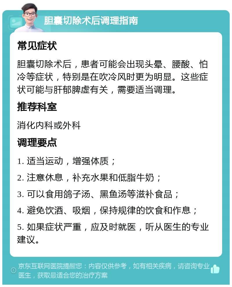 胆囊切除术后调理指南 常见症状 胆囊切除术后，患者可能会出现头晕、腰酸、怕冷等症状，特别是在吹冷风时更为明显。这些症状可能与肝郁脾虚有关，需要适当调理。 推荐科室 消化内科或外科 调理要点 1. 适当运动，增强体质； 2. 注意休息，补充水果和低脂牛奶； 3. 可以食用鸽子汤、黑鱼汤等滋补食品； 4. 避免饮酒、吸烟，保持规律的饮食和作息； 5. 如果症状严重，应及时就医，听从医生的专业建议。