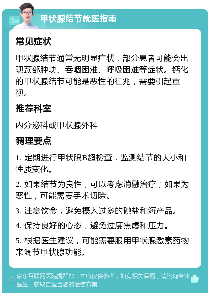 甲状腺结节就医指南 常见症状 甲状腺结节通常无明显症状，部分患者可能会出现颈部肿块、吞咽困难、呼吸困难等症状。钙化的甲状腺结节可能是恶性的征兆，需要引起重视。 推荐科室 内分泌科或甲状腺外科 调理要点 1. 定期进行甲状腺B超检查，监测结节的大小和性质变化。 2. 如果结节为良性，可以考虑消融治疗；如果为恶性，可能需要手术切除。 3. 注意饮食，避免摄入过多的碘盐和海产品。 4. 保持良好的心态，避免过度焦虑和压力。 5. 根据医生建议，可能需要服用甲状腺激素药物来调节甲状腺功能。