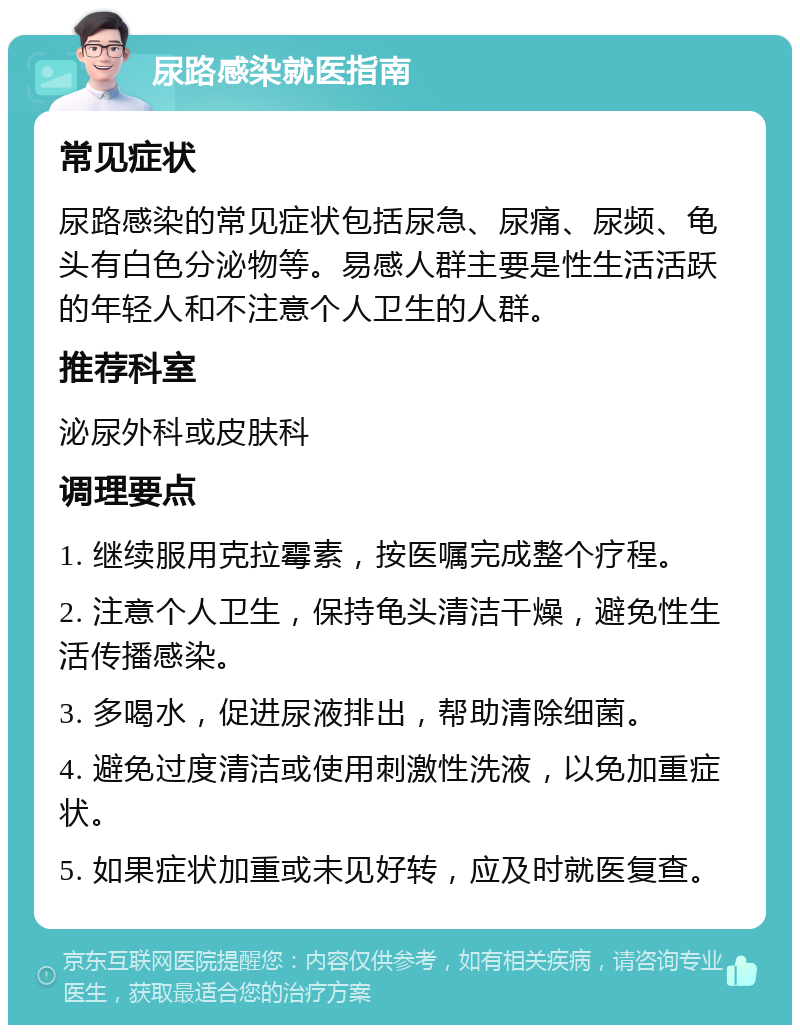 尿路感染就医指南 常见症状 尿路感染的常见症状包括尿急、尿痛、尿频、龟头有白色分泌物等。易感人群主要是性生活活跃的年轻人和不注意个人卫生的人群。 推荐科室 泌尿外科或皮肤科 调理要点 1. 继续服用克拉霉素，按医嘱完成整个疗程。 2. 注意个人卫生，保持龟头清洁干燥，避免性生活传播感染。 3. 多喝水，促进尿液排出，帮助清除细菌。 4. 避免过度清洁或使用刺激性洗液，以免加重症状。 5. 如果症状加重或未见好转，应及时就医复查。