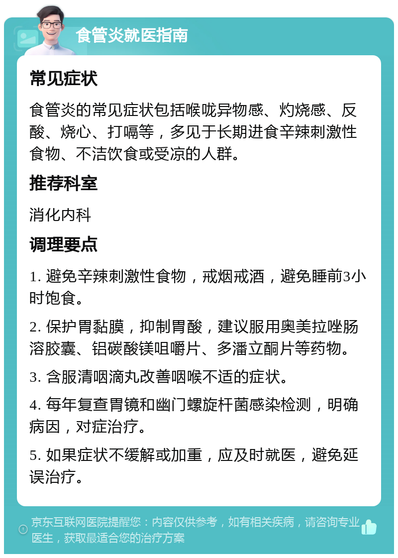 食管炎就医指南 常见症状 食管炎的常见症状包括喉咙异物感、灼烧感、反酸、烧心、打嗝等，多见于长期进食辛辣刺激性食物、不洁饮食或受凉的人群。 推荐科室 消化内科 调理要点 1. 避免辛辣刺激性食物，戒烟戒酒，避免睡前3小时饱食。 2. 保护胃黏膜，抑制胃酸，建议服用奥美拉唑肠溶胶囊、铝碳酸镁咀嚼片、多潘立酮片等药物。 3. 含服清咽滴丸改善咽喉不适的症状。 4. 每年复查胃镜和幽门螺旋杆菌感染检测，明确病因，对症治疗。 5. 如果症状不缓解或加重，应及时就医，避免延误治疗。