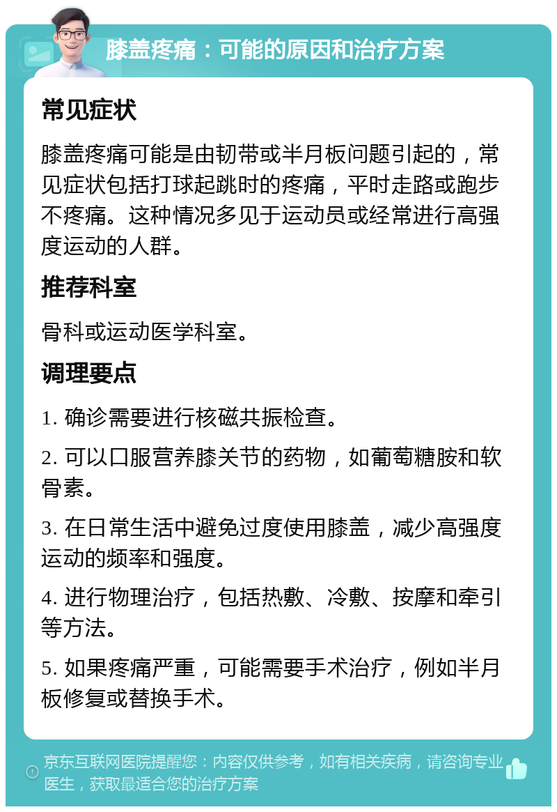 膝盖疼痛：可能的原因和治疗方案 常见症状 膝盖疼痛可能是由韧带或半月板问题引起的，常见症状包括打球起跳时的疼痛，平时走路或跑步不疼痛。这种情况多见于运动员或经常进行高强度运动的人群。 推荐科室 骨科或运动医学科室。 调理要点 1. 确诊需要进行核磁共振检查。 2. 可以口服营养膝关节的药物，如葡萄糖胺和软骨素。 3. 在日常生活中避免过度使用膝盖，减少高强度运动的频率和强度。 4. 进行物理治疗，包括热敷、冷敷、按摩和牵引等方法。 5. 如果疼痛严重，可能需要手术治疗，例如半月板修复或替换手术。