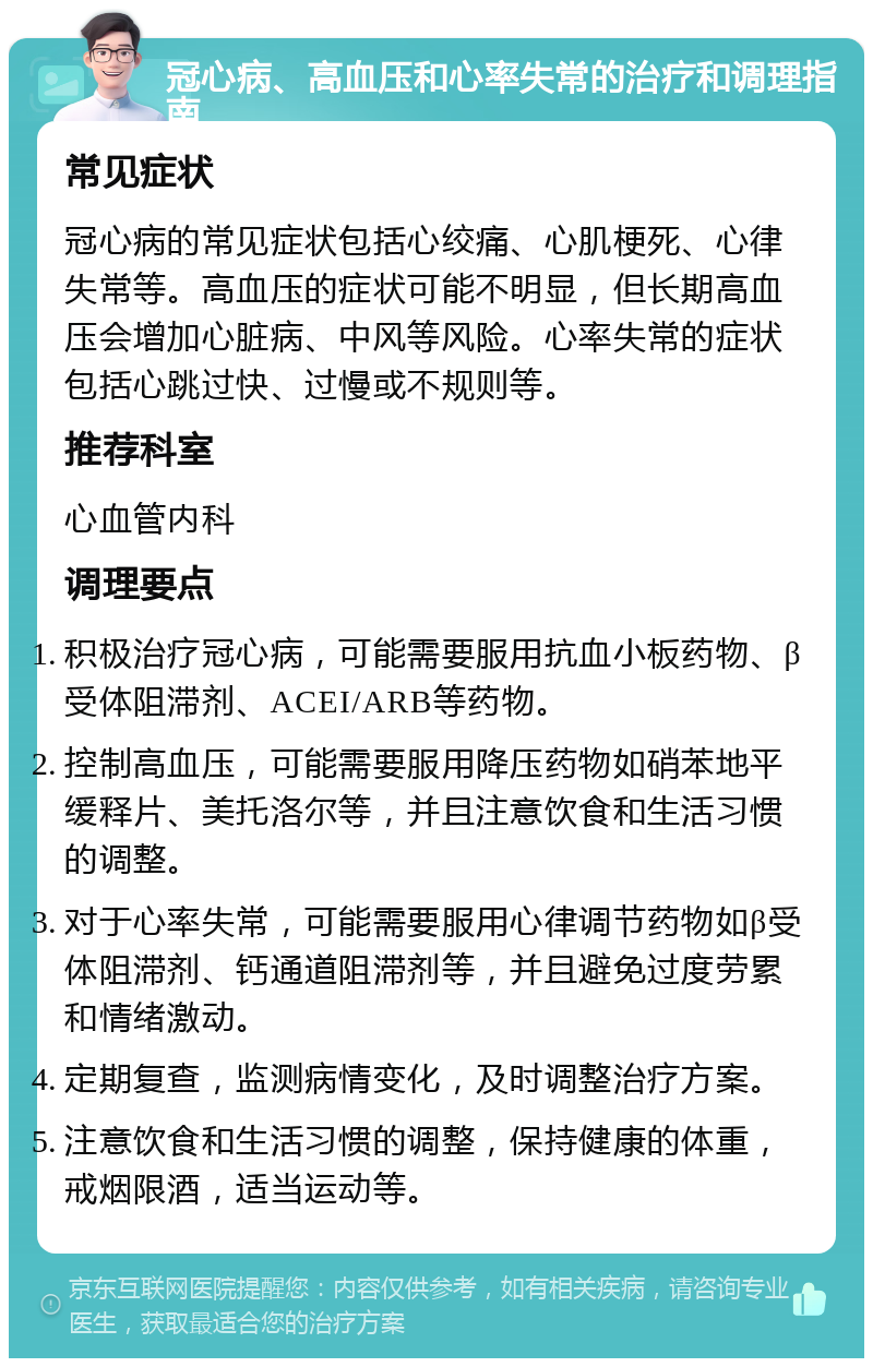 冠心病、高血压和心率失常的治疗和调理指南 常见症状 冠心病的常见症状包括心绞痛、心肌梗死、心律失常等。高血压的症状可能不明显，但长期高血压会增加心脏病、中风等风险。心率失常的症状包括心跳过快、过慢或不规则等。 推荐科室 心血管内科 调理要点 积极治疗冠心病，可能需要服用抗血小板药物、β受体阻滞剂、ACEI/ARB等药物。 控制高血压，可能需要服用降压药物如硝苯地平缓释片、美托洛尔等，并且注意饮食和生活习惯的调整。 对于心率失常，可能需要服用心律调节药物如β受体阻滞剂、钙通道阻滞剂等，并且避免过度劳累和情绪激动。 定期复查，监测病情变化，及时调整治疗方案。 注意饮食和生活习惯的调整，保持健康的体重，戒烟限酒，适当运动等。