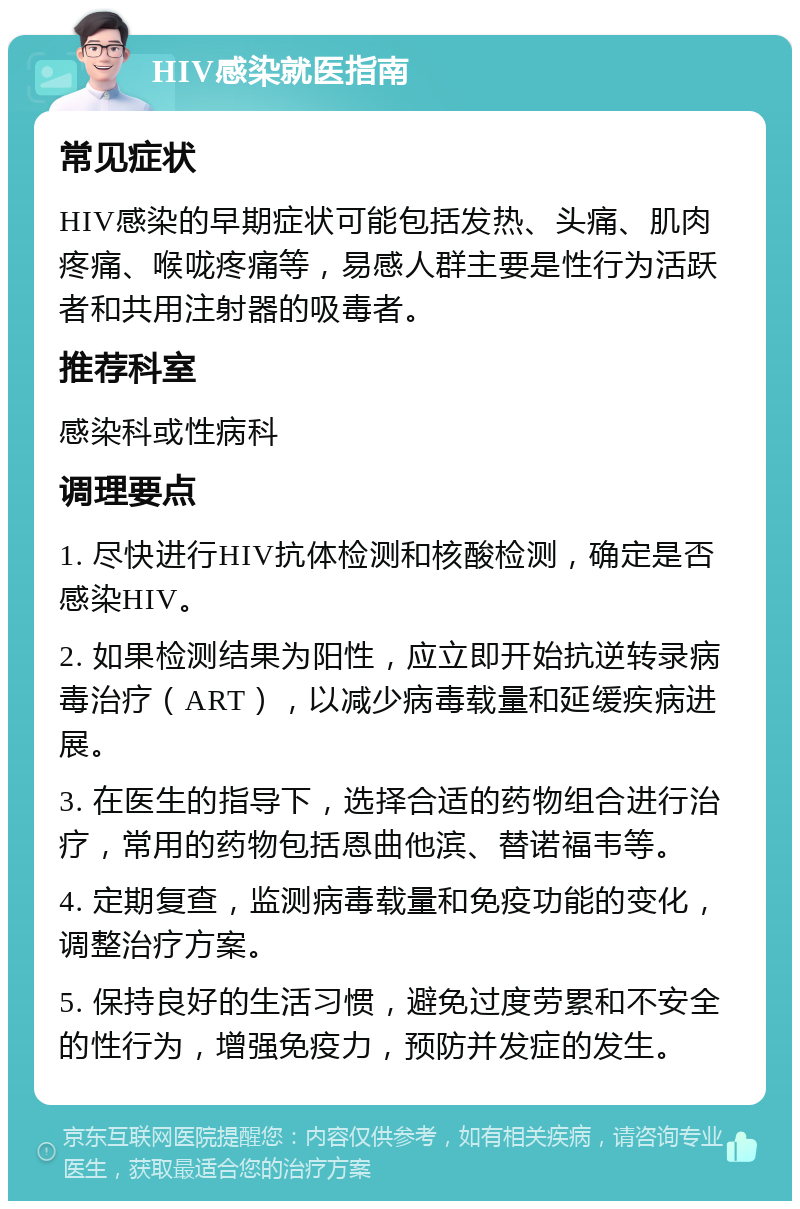 HIV感染就医指南 常见症状 HIV感染的早期症状可能包括发热、头痛、肌肉疼痛、喉咙疼痛等，易感人群主要是性行为活跃者和共用注射器的吸毒者。 推荐科室 感染科或性病科 调理要点 1. 尽快进行HIV抗体检测和核酸检测，确定是否感染HIV。 2. 如果检测结果为阳性，应立即开始抗逆转录病毒治疗（ART），以减少病毒载量和延缓疾病进展。 3. 在医生的指导下，选择合适的药物组合进行治疗，常用的药物包括恩曲他滨、替诺福韦等。 4. 定期复查，监测病毒载量和免疫功能的变化，调整治疗方案。 5. 保持良好的生活习惯，避免过度劳累和不安全的性行为，增强免疫力，预防并发症的发生。