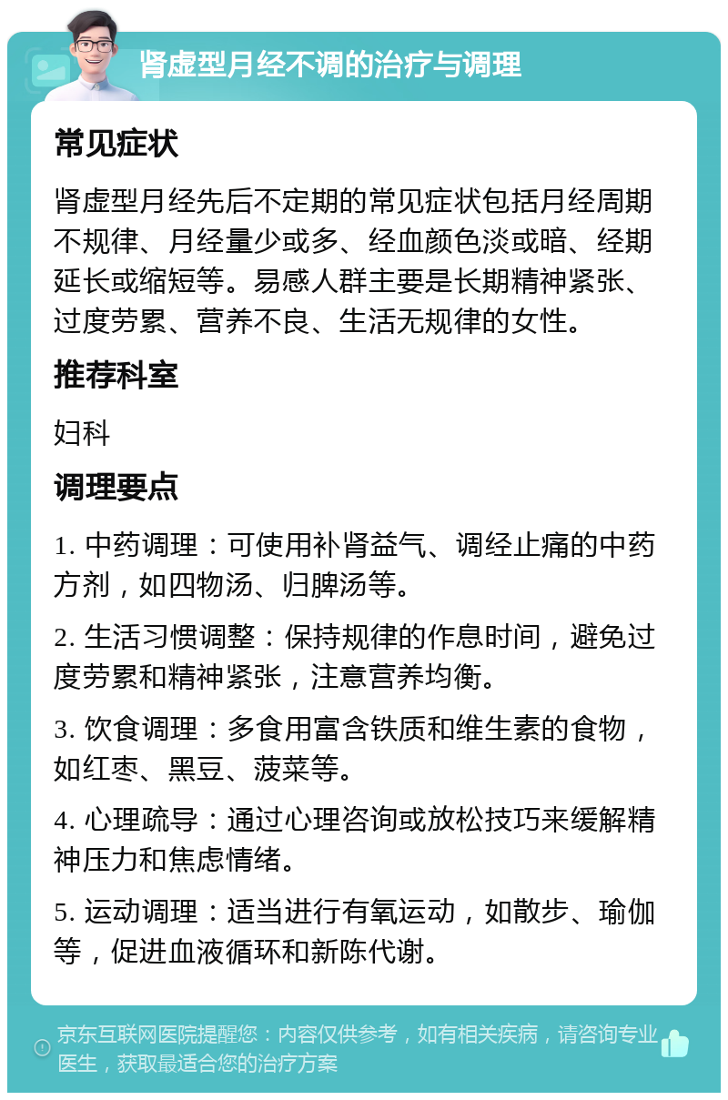 肾虚型月经不调的治疗与调理 常见症状 肾虚型月经先后不定期的常见症状包括月经周期不规律、月经量少或多、经血颜色淡或暗、经期延长或缩短等。易感人群主要是长期精神紧张、过度劳累、营养不良、生活无规律的女性。 推荐科室 妇科 调理要点 1. 中药调理：可使用补肾益气、调经止痛的中药方剂，如四物汤、归脾汤等。 2. 生活习惯调整：保持规律的作息时间，避免过度劳累和精神紧张，注意营养均衡。 3. 饮食调理：多食用富含铁质和维生素的食物，如红枣、黑豆、菠菜等。 4. 心理疏导：通过心理咨询或放松技巧来缓解精神压力和焦虑情绪。 5. 运动调理：适当进行有氧运动，如散步、瑜伽等，促进血液循环和新陈代谢。