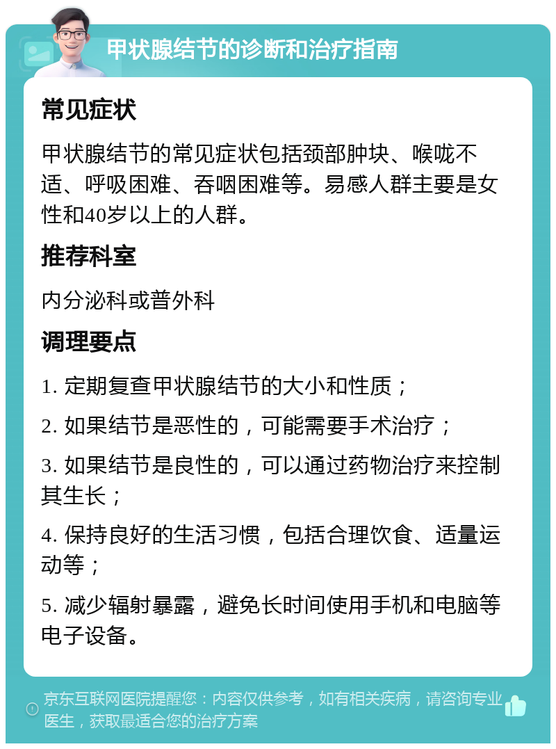 甲状腺结节的诊断和治疗指南 常见症状 甲状腺结节的常见症状包括颈部肿块、喉咙不适、呼吸困难、吞咽困难等。易感人群主要是女性和40岁以上的人群。 推荐科室 内分泌科或普外科 调理要点 1. 定期复查甲状腺结节的大小和性质； 2. 如果结节是恶性的，可能需要手术治疗； 3. 如果结节是良性的，可以通过药物治疗来控制其生长； 4. 保持良好的生活习惯，包括合理饮食、适量运动等； 5. 减少辐射暴露，避免长时间使用手机和电脑等电子设备。