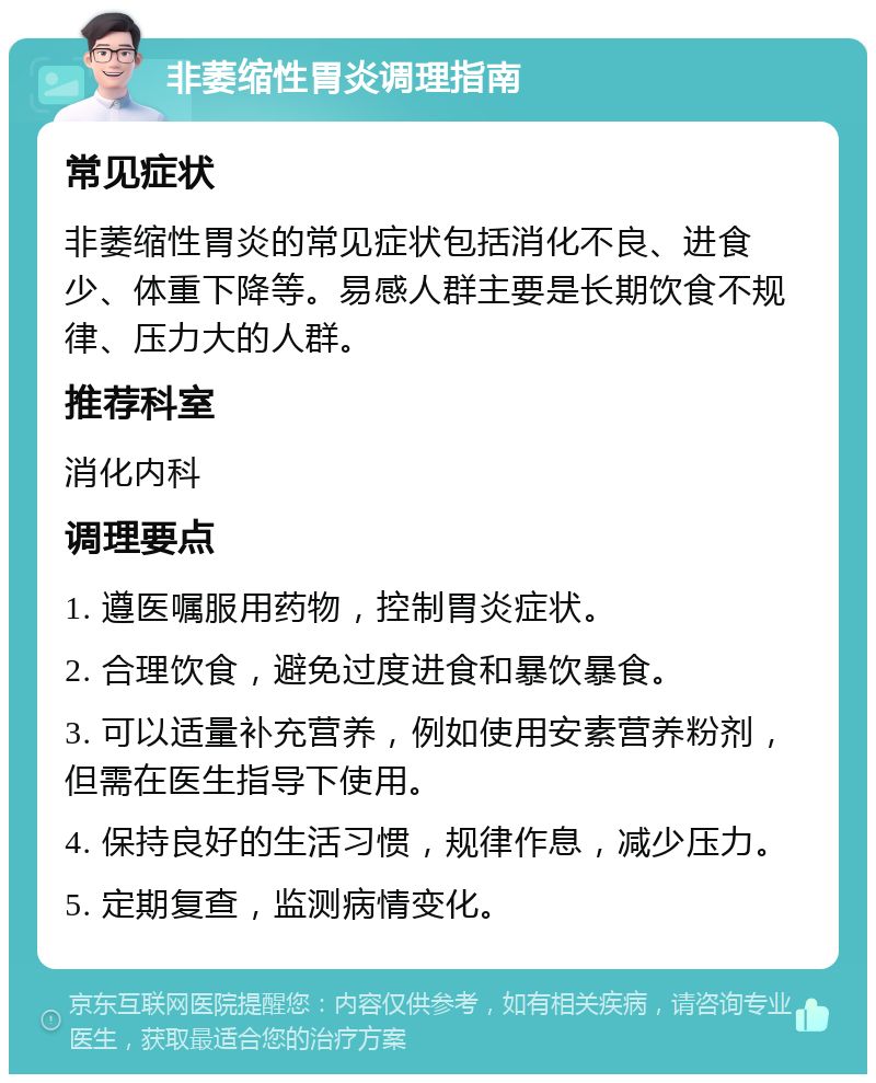 非萎缩性胃炎调理指南 常见症状 非萎缩性胃炎的常见症状包括消化不良、进食少、体重下降等。易感人群主要是长期饮食不规律、压力大的人群。 推荐科室 消化内科 调理要点 1. 遵医嘱服用药物，控制胃炎症状。 2. 合理饮食，避免过度进食和暴饮暴食。 3. 可以适量补充营养，例如使用安素营养粉剂，但需在医生指导下使用。 4. 保持良好的生活习惯，规律作息，减少压力。 5. 定期复查，监测病情变化。