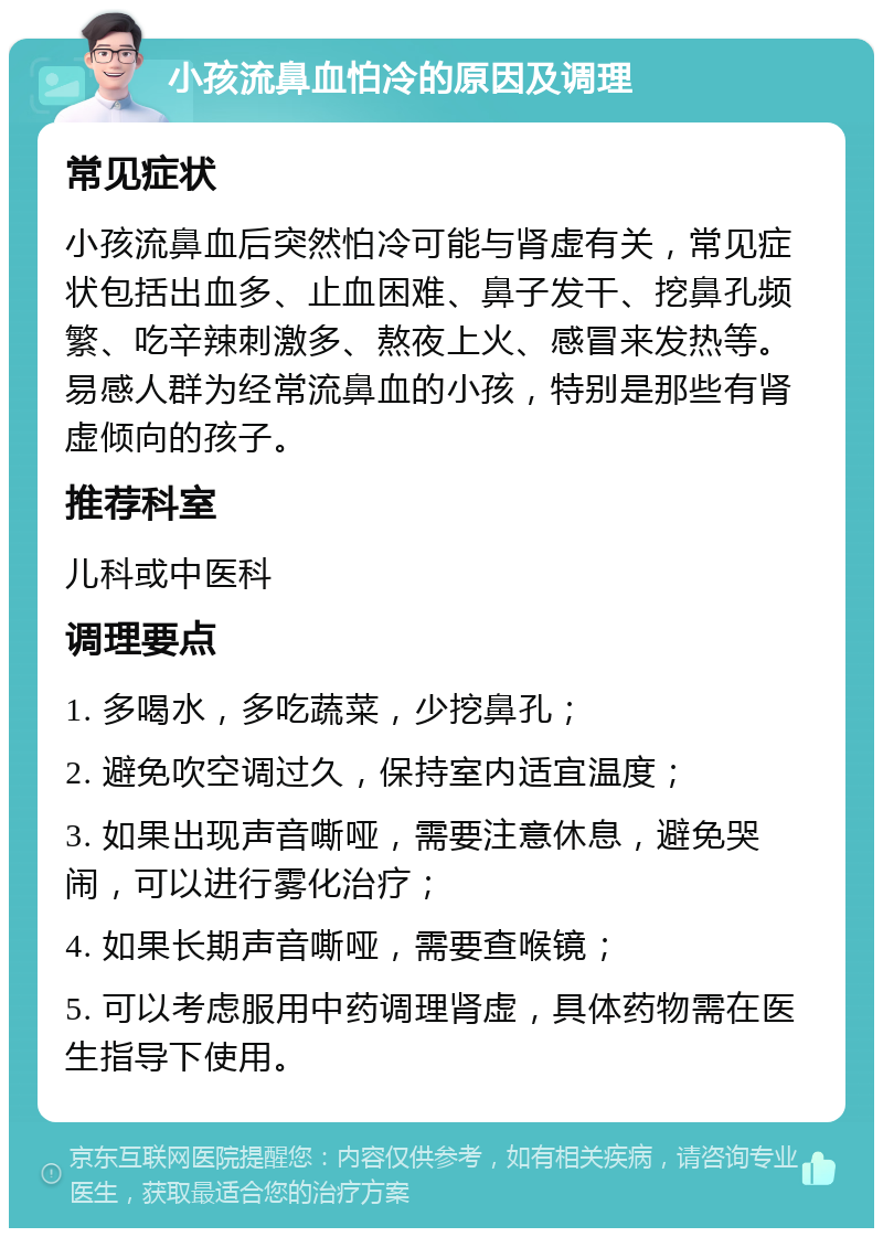 小孩流鼻血怕冷的原因及调理 常见症状 小孩流鼻血后突然怕冷可能与肾虚有关，常见症状包括出血多、止血困难、鼻子发干、挖鼻孔频繁、吃辛辣刺激多、熬夜上火、感冒来发热等。易感人群为经常流鼻血的小孩，特别是那些有肾虚倾向的孩子。 推荐科室 儿科或中医科 调理要点 1. 多喝水，多吃蔬菜，少挖鼻孔； 2. 避免吹空调过久，保持室内适宜温度； 3. 如果出现声音嘶哑，需要注意休息，避免哭闹，可以进行雾化治疗； 4. 如果长期声音嘶哑，需要查喉镜； 5. 可以考虑服用中药调理肾虚，具体药物需在医生指导下使用。