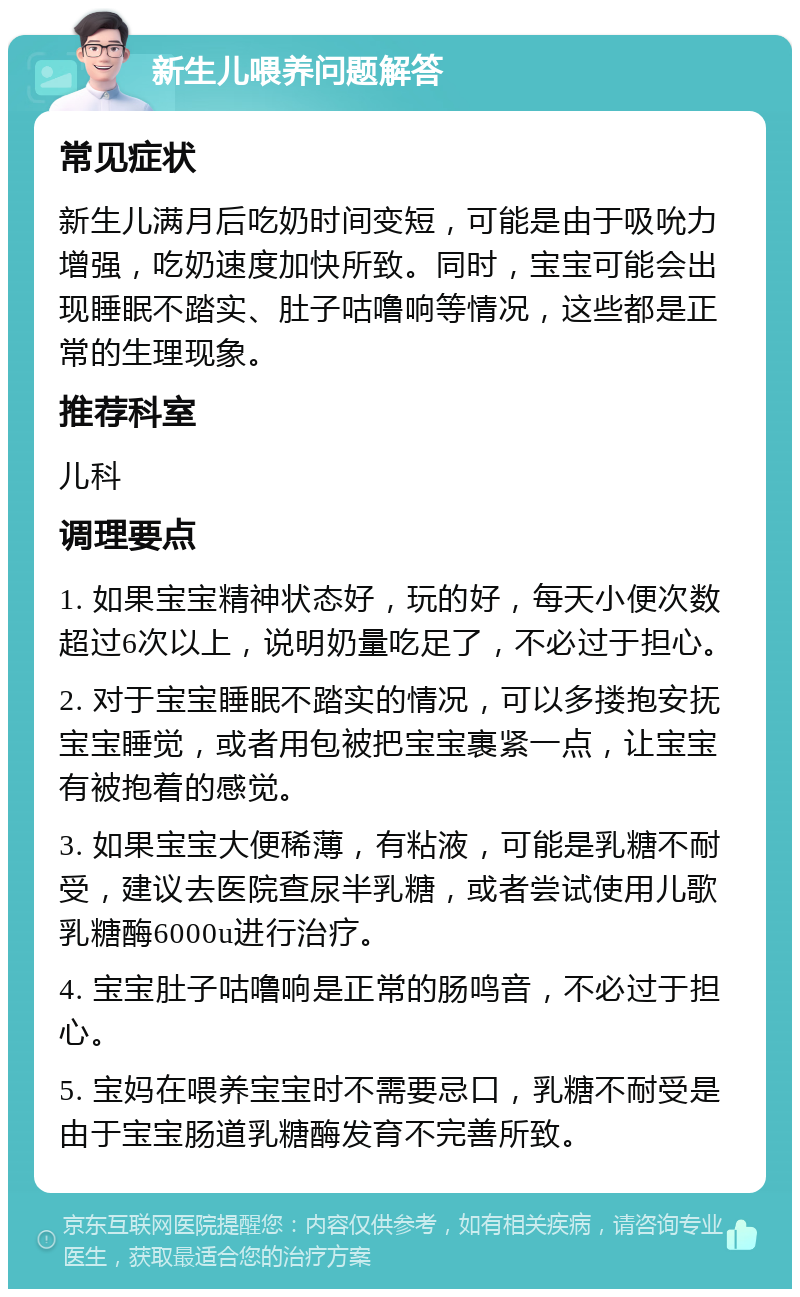 新生儿喂养问题解答 常见症状 新生儿满月后吃奶时间变短，可能是由于吸吮力增强，吃奶速度加快所致。同时，宝宝可能会出现睡眠不踏实、肚子咕噜响等情况，这些都是正常的生理现象。 推荐科室 儿科 调理要点 1. 如果宝宝精神状态好，玩的好，每天小便次数超过6次以上，说明奶量吃足了，不必过于担心。 2. 对于宝宝睡眠不踏实的情况，可以多搂抱安抚宝宝睡觉，或者用包被把宝宝裹紧一点，让宝宝有被抱着的感觉。 3. 如果宝宝大便稀薄，有粘液，可能是乳糖不耐受，建议去医院查尿半乳糖，或者尝试使用儿歌乳糖酶6000u进行治疗。 4. 宝宝肚子咕噜响是正常的肠鸣音，不必过于担心。 5. 宝妈在喂养宝宝时不需要忌口，乳糖不耐受是由于宝宝肠道乳糖酶发育不完善所致。