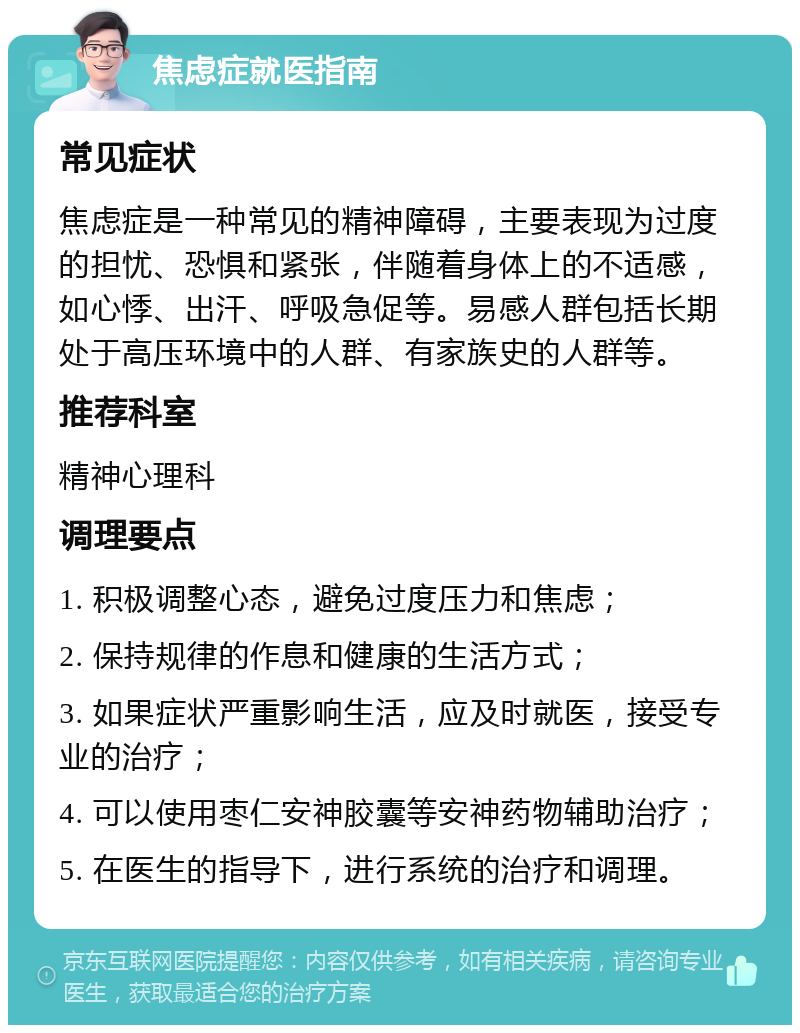 焦虑症就医指南 常见症状 焦虑症是一种常见的精神障碍，主要表现为过度的担忧、恐惧和紧张，伴随着身体上的不适感，如心悸、出汗、呼吸急促等。易感人群包括长期处于高压环境中的人群、有家族史的人群等。 推荐科室 精神心理科 调理要点 1. 积极调整心态，避免过度压力和焦虑； 2. 保持规律的作息和健康的生活方式； 3. 如果症状严重影响生活，应及时就医，接受专业的治疗； 4. 可以使用枣仁安神胶囊等安神药物辅助治疗； 5. 在医生的指导下，进行系统的治疗和调理。