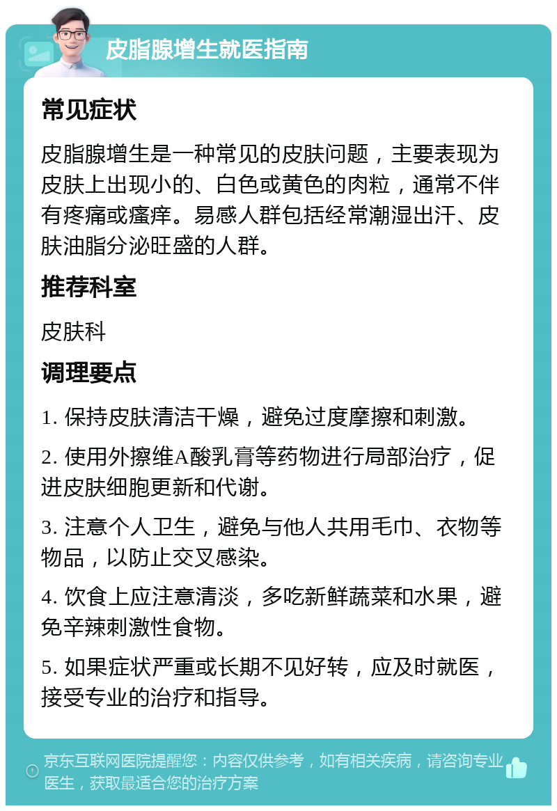 皮脂腺增生就医指南 常见症状 皮脂腺增生是一种常见的皮肤问题，主要表现为皮肤上出现小的、白色或黄色的肉粒，通常不伴有疼痛或瘙痒。易感人群包括经常潮湿出汗、皮肤油脂分泌旺盛的人群。 推荐科室 皮肤科 调理要点 1. 保持皮肤清洁干燥，避免过度摩擦和刺激。 2. 使用外擦维A酸乳膏等药物进行局部治疗，促进皮肤细胞更新和代谢。 3. 注意个人卫生，避免与他人共用毛巾、衣物等物品，以防止交叉感染。 4. 饮食上应注意清淡，多吃新鲜蔬菜和水果，避免辛辣刺激性食物。 5. 如果症状严重或长期不见好转，应及时就医，接受专业的治疗和指导。