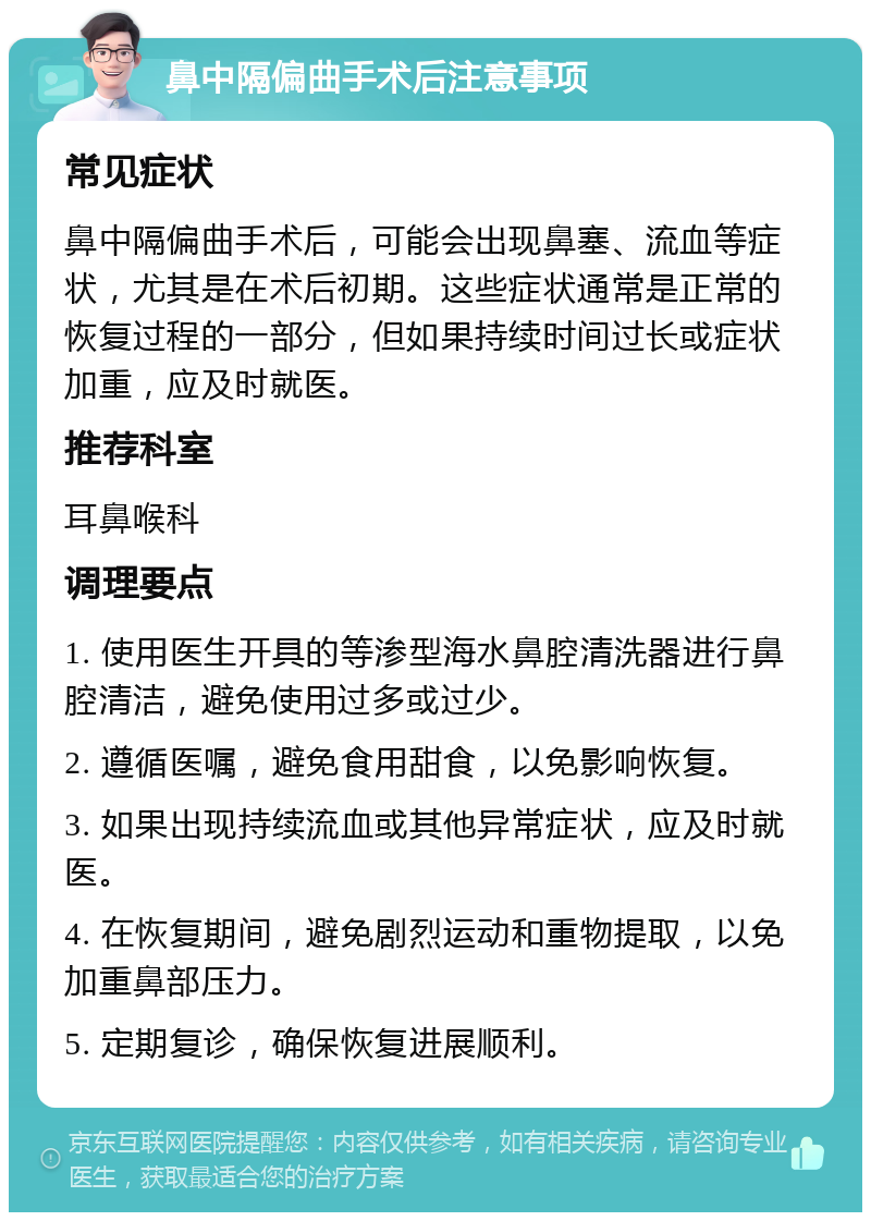 鼻中隔偏曲手术后注意事项 常见症状 鼻中隔偏曲手术后，可能会出现鼻塞、流血等症状，尤其是在术后初期。这些症状通常是正常的恢复过程的一部分，但如果持续时间过长或症状加重，应及时就医。 推荐科室 耳鼻喉科 调理要点 1. 使用医生开具的等渗型海水鼻腔清洗器进行鼻腔清洁，避免使用过多或过少。 2. 遵循医嘱，避免食用甜食，以免影响恢复。 3. 如果出现持续流血或其他异常症状，应及时就医。 4. 在恢复期间，避免剧烈运动和重物提取，以免加重鼻部压力。 5. 定期复诊，确保恢复进展顺利。