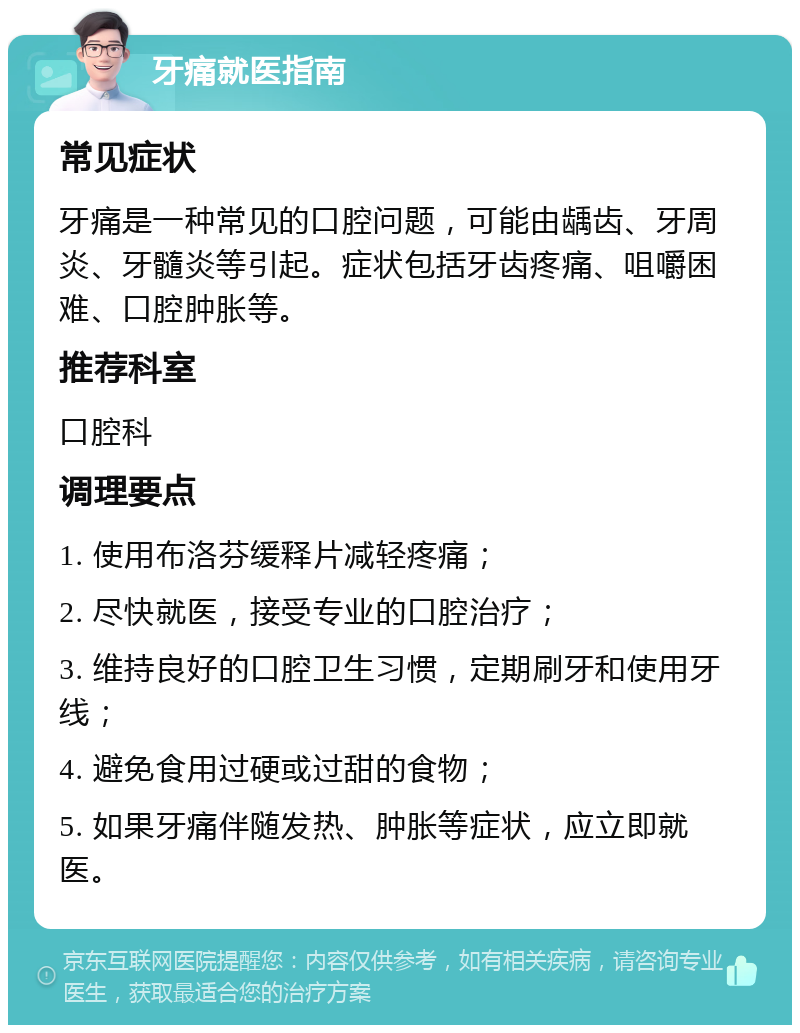 牙痛就医指南 常见症状 牙痛是一种常见的口腔问题，可能由龋齿、牙周炎、牙髓炎等引起。症状包括牙齿疼痛、咀嚼困难、口腔肿胀等。 推荐科室 口腔科 调理要点 1. 使用布洛芬缓释片减轻疼痛； 2. 尽快就医，接受专业的口腔治疗； 3. 维持良好的口腔卫生习惯，定期刷牙和使用牙线； 4. 避免食用过硬或过甜的食物； 5. 如果牙痛伴随发热、肿胀等症状，应立即就医。