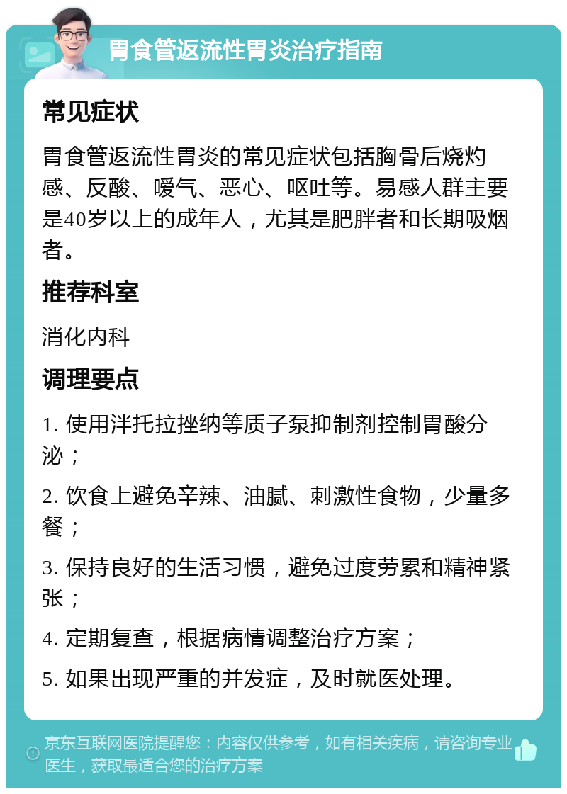 胃食管返流性胃炎治疗指南 常见症状 胃食管返流性胃炎的常见症状包括胸骨后烧灼感、反酸、嗳气、恶心、呕吐等。易感人群主要是40岁以上的成年人，尤其是肥胖者和长期吸烟者。 推荐科室 消化内科 调理要点 1. 使用泮托拉挫纳等质子泵抑制剂控制胃酸分泌； 2. 饮食上避免辛辣、油腻、刺激性食物，少量多餐； 3. 保持良好的生活习惯，避免过度劳累和精神紧张； 4. 定期复查，根据病情调整治疗方案； 5. 如果出现严重的并发症，及时就医处理。