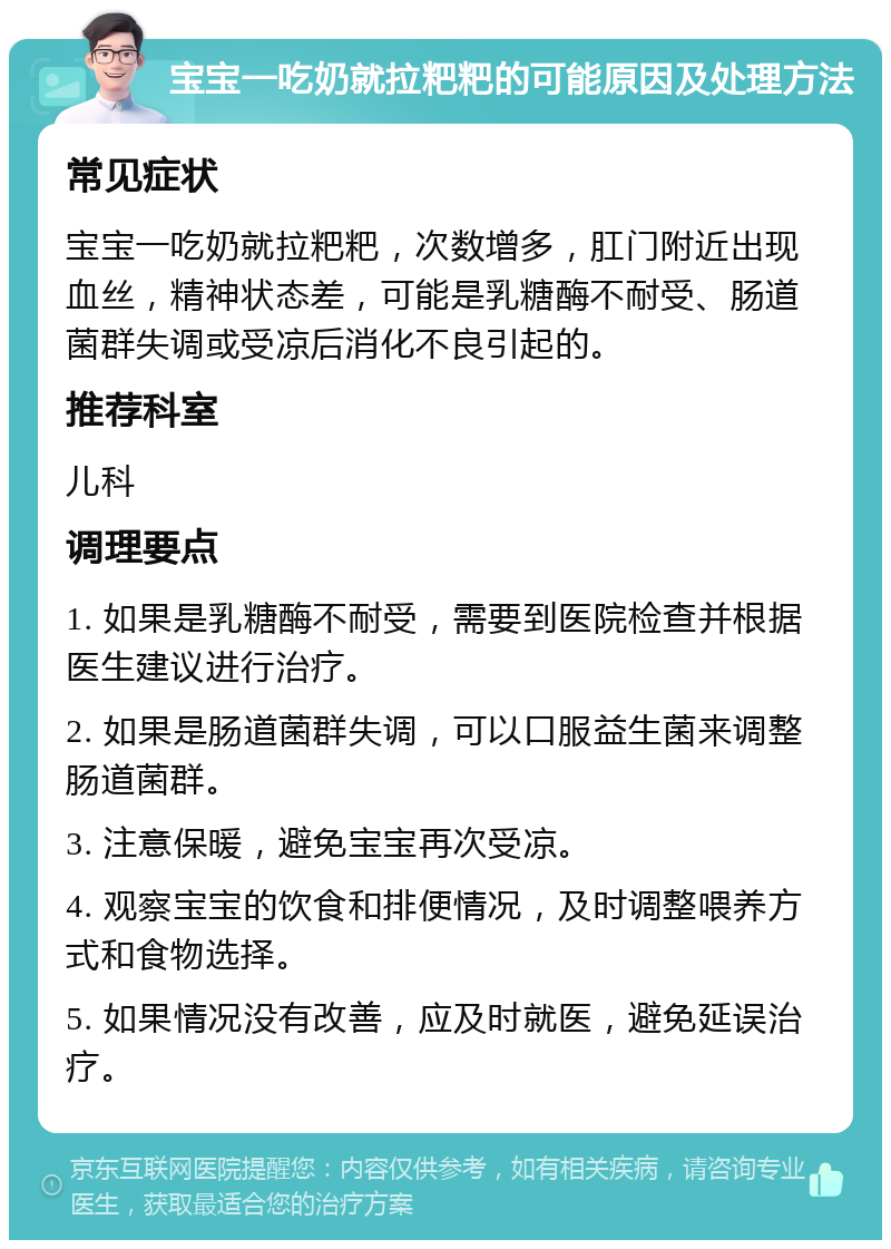 宝宝一吃奶就拉粑粑的可能原因及处理方法 常见症状 宝宝一吃奶就拉粑粑，次数增多，肛门附近出现血丝，精神状态差，可能是乳糖酶不耐受、肠道菌群失调或受凉后消化不良引起的。 推荐科室 儿科 调理要点 1. 如果是乳糖酶不耐受，需要到医院检查并根据医生建议进行治疗。 2. 如果是肠道菌群失调，可以口服益生菌来调整肠道菌群。 3. 注意保暖，避免宝宝再次受凉。 4. 观察宝宝的饮食和排便情况，及时调整喂养方式和食物选择。 5. 如果情况没有改善，应及时就医，避免延误治疗。