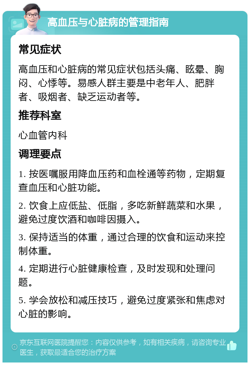 高血压与心脏病的管理指南 常见症状 高血压和心脏病的常见症状包括头痛、眩晕、胸闷、心悸等。易感人群主要是中老年人、肥胖者、吸烟者、缺乏运动者等。 推荐科室 心血管内科 调理要点 1. 按医嘱服用降血压药和血栓通等药物，定期复查血压和心脏功能。 2. 饮食上应低盐、低脂，多吃新鲜蔬菜和水果，避免过度饮酒和咖啡因摄入。 3. 保持适当的体重，通过合理的饮食和运动来控制体重。 4. 定期进行心脏健康检查，及时发现和处理问题。 5. 学会放松和减压技巧，避免过度紧张和焦虑对心脏的影响。