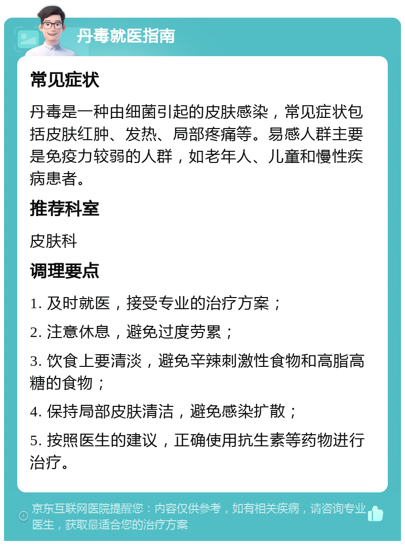 丹毒就医指南 常见症状 丹毒是一种由细菌引起的皮肤感染，常见症状包括皮肤红肿、发热、局部疼痛等。易感人群主要是免疫力较弱的人群，如老年人、儿童和慢性疾病患者。 推荐科室 皮肤科 调理要点 1. 及时就医，接受专业的治疗方案； 2. 注意休息，避免过度劳累； 3. 饮食上要清淡，避免辛辣刺激性食物和高脂高糖的食物； 4. 保持局部皮肤清洁，避免感染扩散； 5. 按照医生的建议，正确使用抗生素等药物进行治疗。