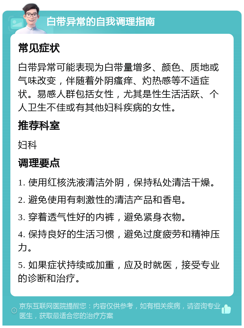 白带异常的自我调理指南 常见症状 白带异常可能表现为白带量增多、颜色、质地或气味改变，伴随着外阴瘙痒、灼热感等不适症状。易感人群包括女性，尤其是性生活活跃、个人卫生不佳或有其他妇科疾病的女性。 推荐科室 妇科 调理要点 1. 使用红核洗液清洁外阴，保持私处清洁干燥。 2. 避免使用有刺激性的清洁产品和香皂。 3. 穿着透气性好的内裤，避免紧身衣物。 4. 保持良好的生活习惯，避免过度疲劳和精神压力。 5. 如果症状持续或加重，应及时就医，接受专业的诊断和治疗。