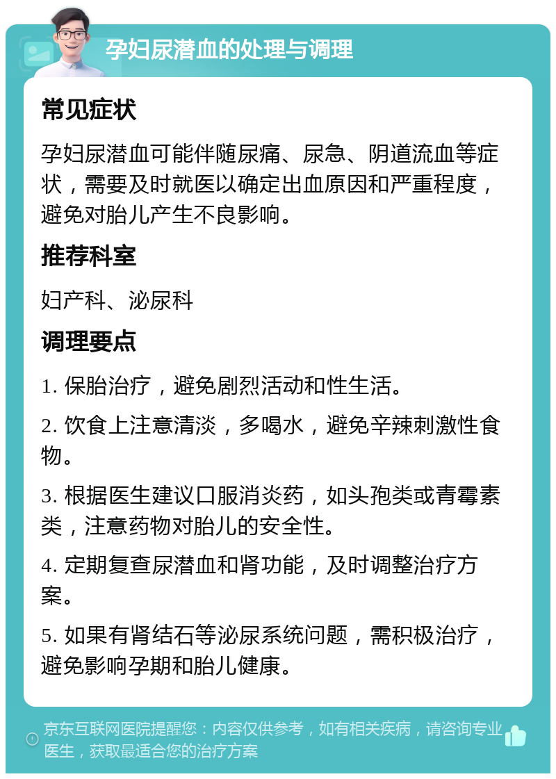 孕妇尿潜血的处理与调理 常见症状 孕妇尿潜血可能伴随尿痛、尿急、阴道流血等症状，需要及时就医以确定出血原因和严重程度，避免对胎儿产生不良影响。 推荐科室 妇产科、泌尿科 调理要点 1. 保胎治疗，避免剧烈活动和性生活。 2. 饮食上注意清淡，多喝水，避免辛辣刺激性食物。 3. 根据医生建议口服消炎药，如头孢类或青霉素类，注意药物对胎儿的安全性。 4. 定期复查尿潜血和肾功能，及时调整治疗方案。 5. 如果有肾结石等泌尿系统问题，需积极治疗，避免影响孕期和胎儿健康。